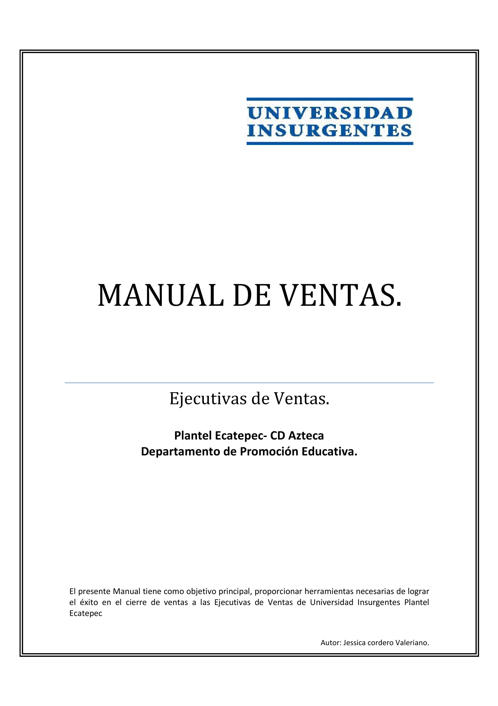 MANUAL DE VENTAS.


                          Ejecutivas de Ventas.
                        Plantel Ecatepec- CD Azteca
                   Departamento de Promoción Educativa.




El presente Manual tiene como objetivo principal, proporcionar herramientas necesarias de lograr
el éxito en el cierre de ventas a las Ejecutivas de Ventas de Universidad Insurgentes Plantel
Ecatepec


                                                                   Autor: Jessica cordero Valeriano.
 