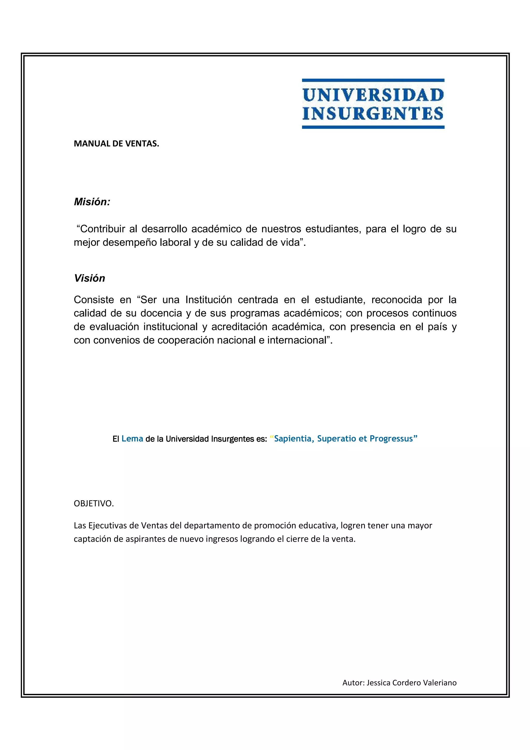MANUAL DE VENTAS.




Misión:

“Contribuir al desarrollo académico de nuestros estudiantes, para el logro de su
mejor desempeño laboral y de su calidad de vida”.


Visión

Consiste en “Ser una Institución centrada en el estudiante, reconocida por la
calidad de su docencia y de sus programas académicos; con procesos continuos
de evaluación institucional y acreditación académica, con presencia en el país y
con convenios de cooperación nacional e internacional”.




          El Lema de la Universidad Insurgentes es: “Sapientia, Superatio et Progressus”




OBJETIVO.

Las Ejecutivas de Ventas del departamento de promoción educativa, logren tener una mayor
captación de aspirantes de nuevo ingresos logrando el cierre de la venta.




                                                                    Autor: Jessica Cordero Valeriano
 