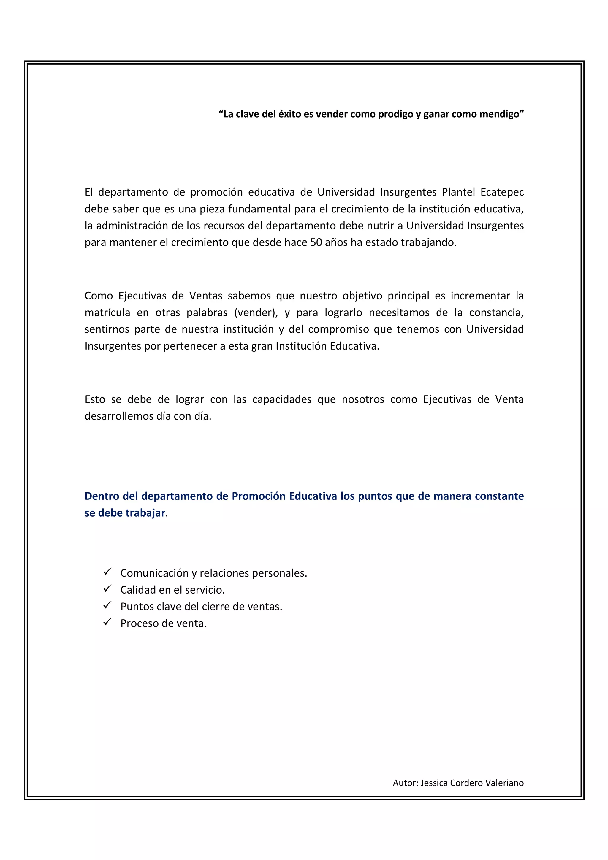 “La clave del éxito es vender como prodigo y ganar como mendigo”




El departamento de promoción educativa de Universidad Insurgentes Plantel Ecatepec
debe saber que es una pieza fundamental para el crecimiento de la institución educativa,
la administración de los recursos del departamento debe nutrir a Universidad Insurgentes
para mantener el crecimiento que desde hace 50 años ha estado trabajando.



Como Ejecutivas de Ventas sabemos que nuestro objetivo principal es incrementar la
matrícula en otras palabras (vender), y para lograrlo necesitamos de la constancia,
sentirnos parte de nuestra institución y del compromiso que tenemos con Universidad
Insurgentes por pertenecer a esta gran Institución Educativa.



Esto se debe de lograr con las capacidades que nosotros como Ejecutivas de Venta
desarrollemos día con día.




Dentro del departamento de Promoción Educativa los puntos que de manera constante
se debe trabajar.




       Comunicación y relaciones personales.
       Calidad en el servicio.
       Puntos clave del cierre de ventas.
       Proceso de venta.




                                                              Autor: Jessica Cordero Valeriano
 