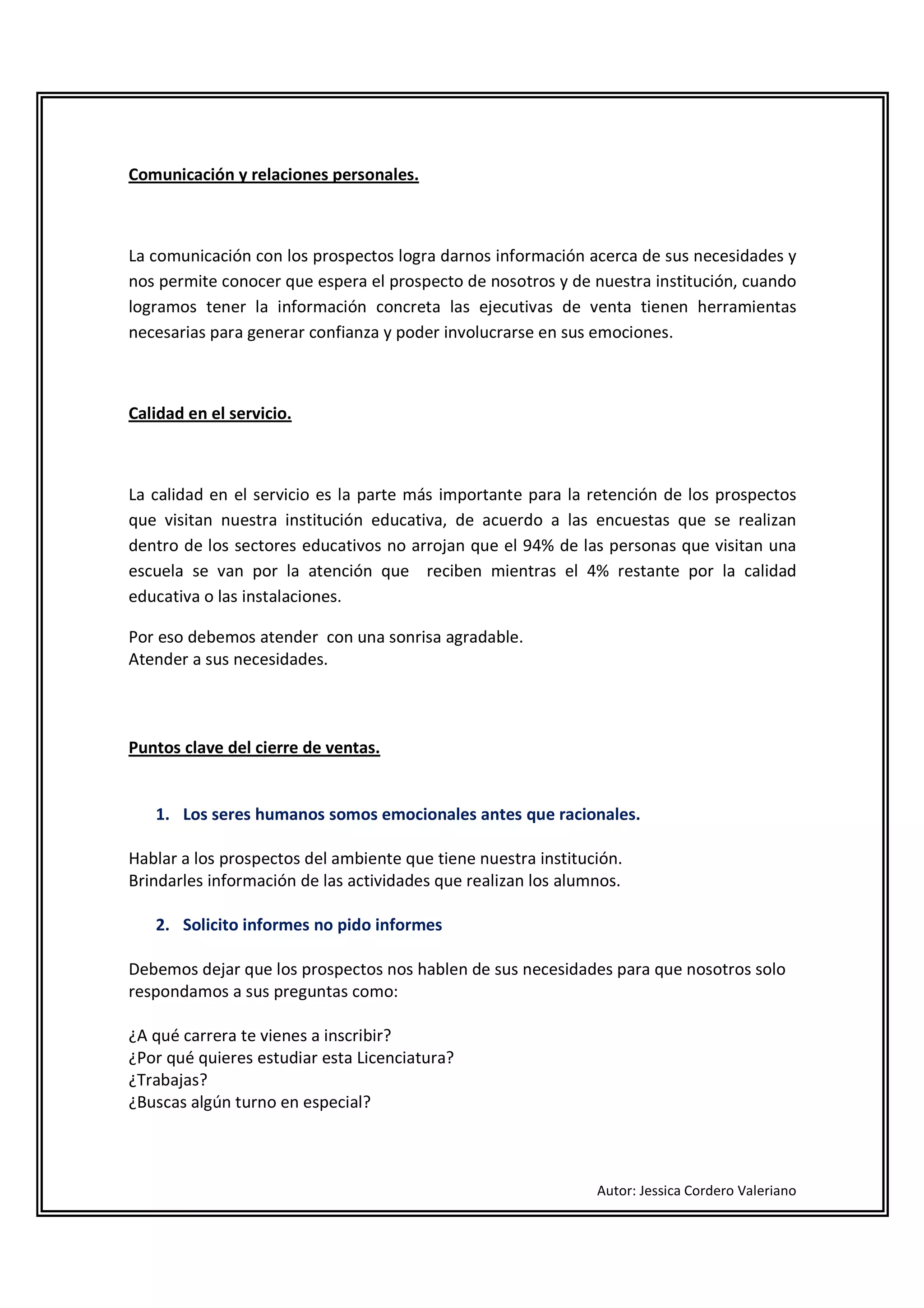Comunicación y relaciones personales.



La comunicación con los prospectos logra darnos información acerca de sus necesidades y
nos permite conocer que espera el prospecto de nosotros y de nuestra institución, cuando
logramos tener la información concreta las ejecutivas de venta tienen herramientas
necesarias para generar confianza y poder involucrarse en sus emociones.



Calidad en el servicio.



La calidad en el servicio es la parte más importante para la retención de los prospectos
que visitan nuestra institución educativa, de acuerdo a las encuestas que se realizan
dentro de los sectores educativos no arrojan que el 94% de las personas que visitan una
escuela se van por la atención que reciben mientras el 4% restante por la calidad
educativa o las instalaciones.

Por eso debemos atender con una sonrisa agradable.
Atender a sus necesidades.



Puntos clave del cierre de ventas.


   1. Los seres humanos somos emocionales antes que racionales.

Hablar a los prospectos del ambiente que tiene nuestra institución.
Brindarles información de las actividades que realizan los alumnos.

   2. Solicito informes no pido informes

Debemos dejar que los prospectos nos hablen de sus necesidades para que nosotros solo
respondamos a sus preguntas como:

¿A qué carrera te vienes a inscribir?
¿Por qué quieres estudiar esta Licenciatura?
¿Trabajas?
¿Buscas algún turno en especial?



                                                               Autor: Jessica Cordero Valeriano
 
