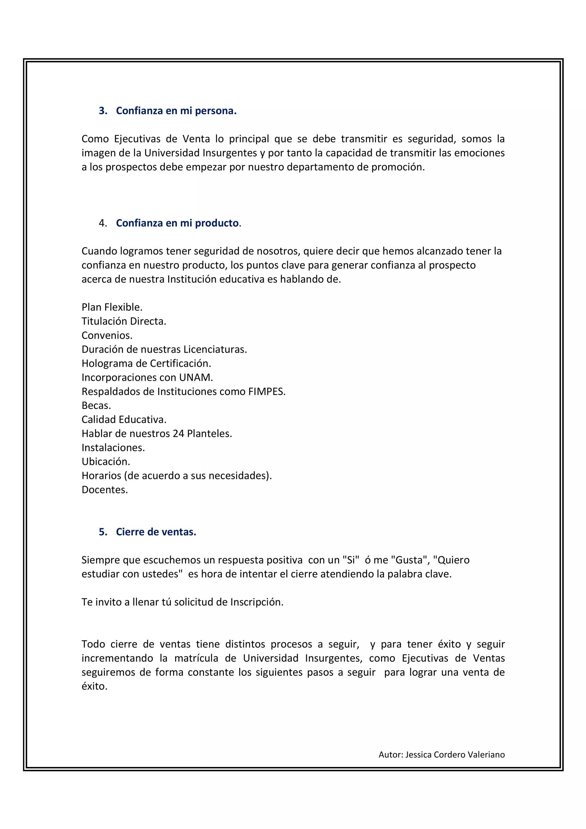 3. Confianza en mi persona.

Como Ejecutivas de Venta lo principal que se debe transmitir es seguridad, somos la
imagen de la Universidad Insurgentes y por tanto la capacidad de transmitir las emociones
a los prospectos debe empezar por nuestro departamento de promoción.



    4. Confianza en mi producto.

Cuando logramos tener seguridad de nosotros, quiere decir que hemos alcanzado tener la
confianza en nuestro producto, los puntos clave para generar confianza al prospecto
acerca de nuestra Institución educativa es hablando de.

Plan Flexible.
Titulación Directa.
Convenios.
Duración de nuestras Licenciaturas.
Holograma de Certificación.
Incorporaciones con UNAM.
Respaldados de Instituciones como FIMPES.
Becas.
Calidad Educativa.
Hablar de nuestros 24 Planteles.
Instalaciones.
Ubicación.
Horarios (de acuerdo a sus necesidades).
Docentes.


    5. Cierre de ventas.

Siempre que escuchemos un respuesta positiva con un "Si" ó me "Gusta", "Quiero
estudiar con ustedes" es hora de intentar el cierre atendiendo la palabra clave.

Te invito a llenar tú solicitud de Inscripción.


Todo cierre de ventas tiene distintos procesos a seguir, y para tener éxito y seguir
incrementando la matrícula de Universidad Insurgentes, como Ejecutivas de Ventas
seguiremos de forma constante los siguientes pasos a seguir para lograr una venta de
éxito.




                                                              Autor: Jessica Cordero Valeriano
 