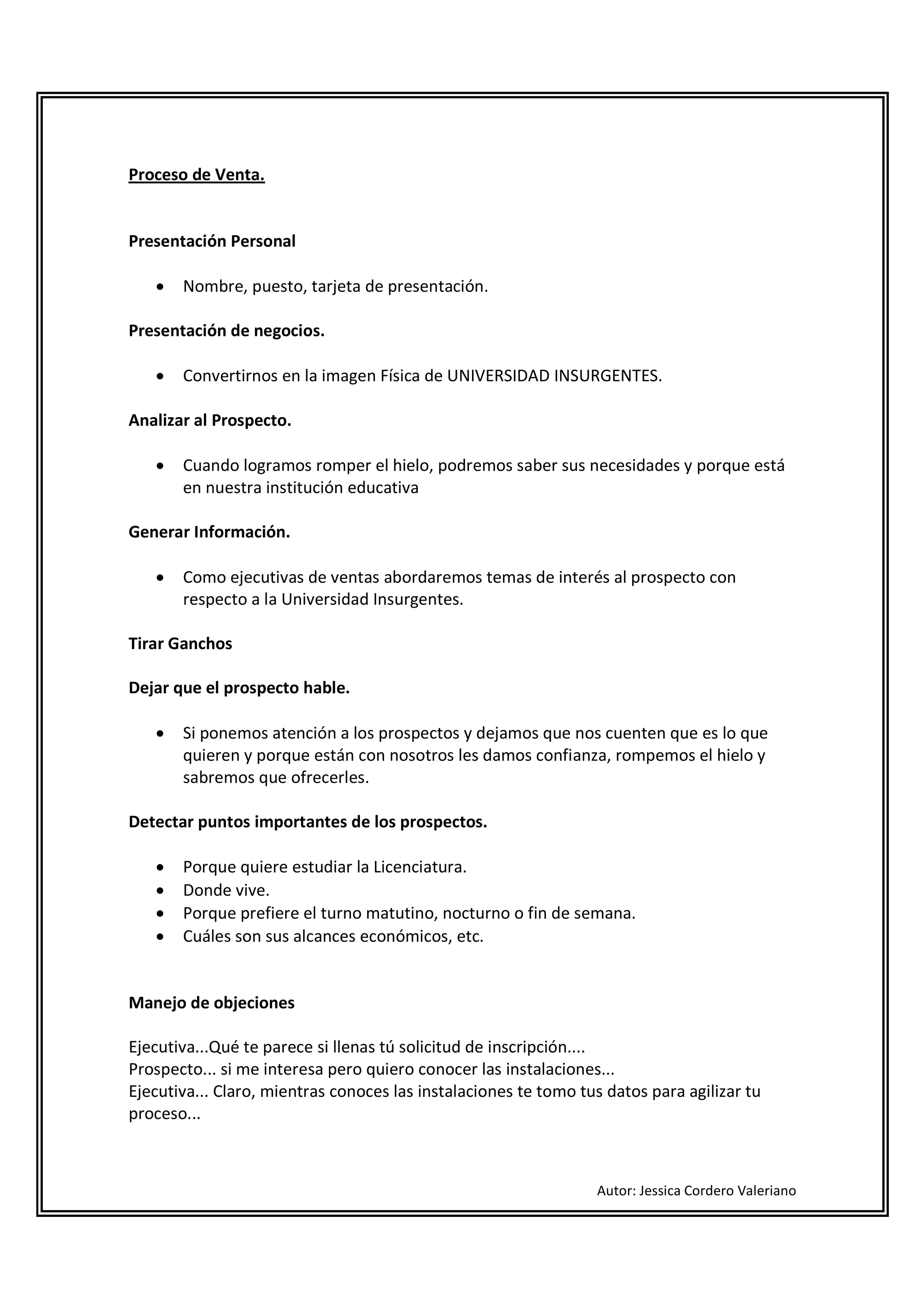 Proceso de Venta.


Presentación Personal

   •   Nombre, puesto, tarjeta de presentación.

Presentación de negocios.

   •   Convertirnos en la imagen Física de UNIVERSIDAD INSURGENTES.

Analizar al Prospecto.

   •   Cuando logramos romper el hielo, podremos saber sus necesidades y porque está
       en nuestra institución educativa

Generar Información.

   •   Como ejecutivas de ventas abordaremos temas de interés al prospecto con
       respecto a la Universidad Insurgentes.

Tirar Ganchos

Dejar que el prospecto hable.

   •   Si ponemos atención a los prospectos y dejamos que nos cuenten que es lo que
       quieren y porque están con nosotros les damos confianza, rompemos el hielo y
       sabremos que ofrecerles.

Detectar puntos importantes de los prospectos.

   •   Porque quiere estudiar la Licenciatura.
   •   Donde vive.
   •   Porque prefiere el turno matutino, nocturno o fin de semana.
   •   Cuáles son sus alcances económicos, etc.


Manejo de objeciones

Ejecutiva...Qué te parece si llenas tú solicitud de inscripción....
Prospecto... si me interesa pero quiero conocer las instalaciones...
Ejecutiva... Claro, mientras conoces las instalaciones te tomo tus datos para agilizar tu
proceso...



                                                                 Autor: Jessica Cordero Valeriano
 