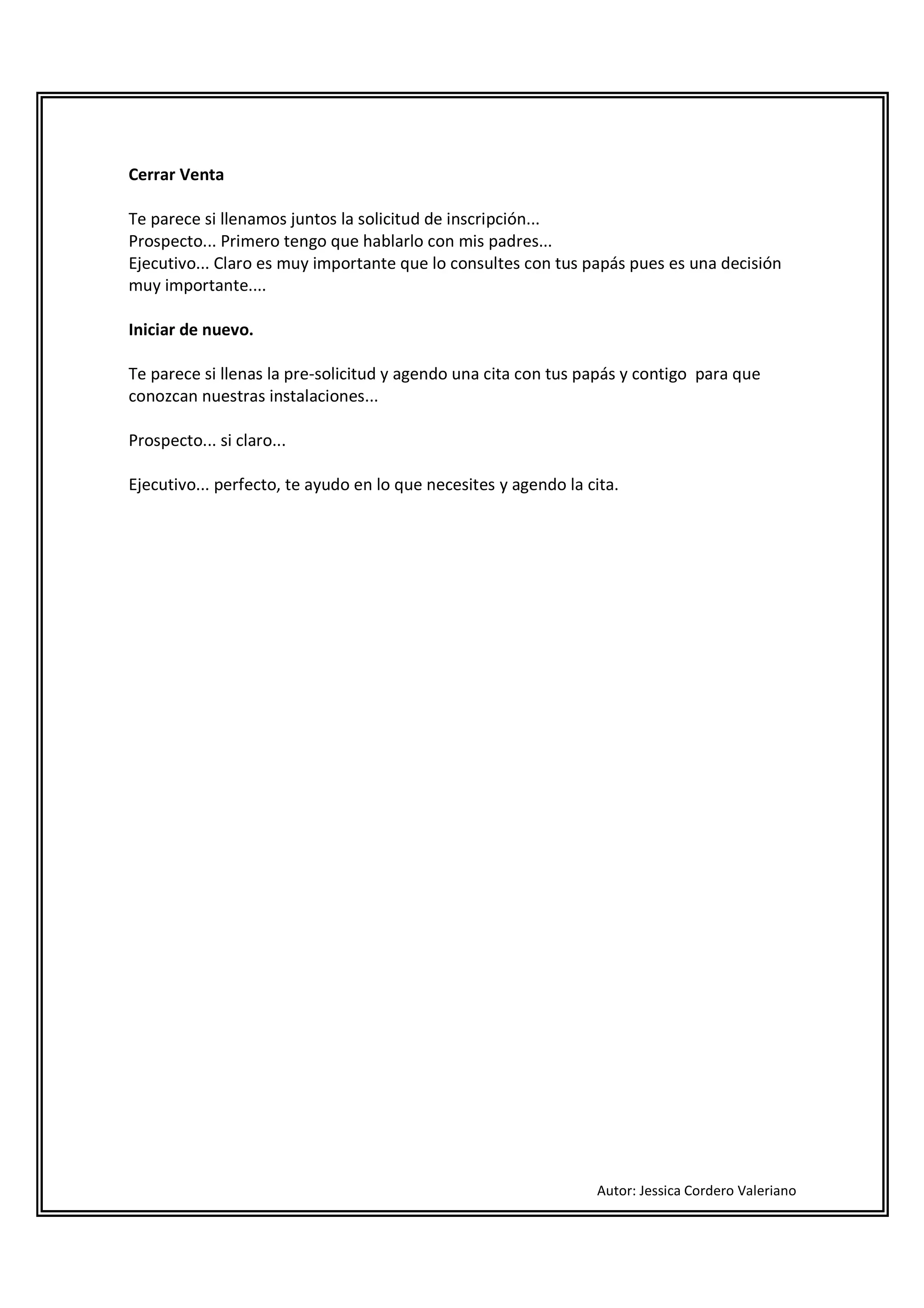 Cerrar Venta

Te parece si llenamos juntos la solicitud de inscripción...
Prospecto... Primero tengo que hablarlo con mis padres...
Ejecutivo... Claro es muy importante que lo consultes con tus papás pues es una decisión
muy importante....

Iniciar de nuevo.

Te parece si llenas la pre-solicitud y agendo una cita con tus papás y contigo para que
conozcan nuestras instalaciones...

Prospecto... si claro...

Ejecutivo... perfecto, te ayudo en lo que necesites y agendo la cita.




                                                                 Autor: Jessica Cordero Valeriano
 