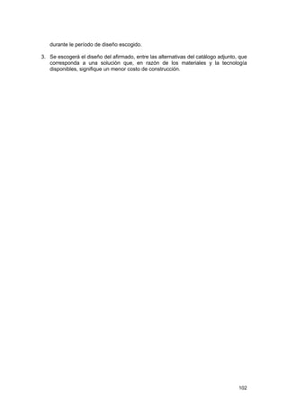 durante le período de diseño escogido.
3. Se escogerá el diseño del afirmado, entre las alternativas del catálogo adjunto, que
corresponda a una solución que, en razón de los materiales y la tecnología
disponibles, signifique un menor costo de construcción.

102

 