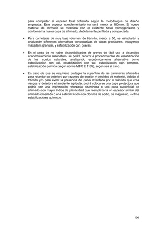 para completar el espesor total obtenido según la metodología de diseño
empleada. Este espesor complementario no será menor a 100mm. El nuevo
material de afirmado se mezclará con el existente hasta homogenizarlo y
conformar la nueva capa de afirmado, debidamente perfilada y compactada.
•

Para carreteras de muy bajo volumen de tránsito, menor a 50, se estudiarán y
analizarán diferentes alternativas constructivas de capas granulares, incluyendo
macadam granular, y estabilización con gravas.

•

En el caso de no haber disponibilidades de gravas de fácil uso a distancias
económicamente razonables, se podrá recurrir a procedimientos de estabilización
de los suelos naturales, analizando económicamente alternativa como
estabilización con cal, estabilización con sal, estabilización con cemento,
estabilización química (según norma MTC E 1109), según sea el caso.

•

En caso de que se requiriese proteger la superficie de las carreteras afirmadas
para retardar su deterioro por razones de erosión y pérdidas de material, debido al
tránsito y/o para evitar la presencia de polvo levantado por el tránsito que crea
riesgos y deteriora el ambiente agrícola, podrá colocarse una capa protectora que
podría ser una imprimación reforzada bituminosa o una capa superficial de
afirmado con mayor índice de plasticidad que reemplazaría un espesor similar del
afirmado diseñado o una estabilización con cloruros de sodio, de magnesio, u otros
estabilizadores químicos.

106

 