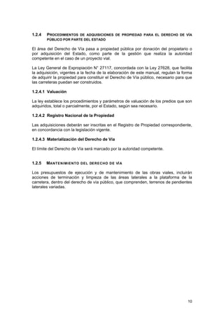 1.2.4

PROCEDIMIENTOS DE ADQUISICIONES DE PROPIEDAD PARA EL DERECHO DE VÍA
PÚBLICO POR PARTE DEL ESTADO

El área del Derecho de Vía pasa a propiedad pública por donación del propietario o
por adquisición del Estado, como parte de la gestión que realiza la autoridad
competente en el caso de un proyecto vial.
La Ley General de Expropiación N° 27117, concordada con la Ley 27628, que facilita
la adquisición, vigentes a la fecha de la elaboración de este manual, regulan la forma
de adquirir la propiedad para constituir el Derecho de Vía público, necesario para que
las carreteras puedan ser construidos.
1.2.4.1 Valuación
La ley establece los procedimientos y parámetros de valuación de los predios que son
adquiridos, total o parcialmente, por el Estado, según sea necesario.
1.2.4.2 Registro Nacional de la Propiedad
Las adquisiciones deberán ser inscritas en el Registro de Propiedad correspondiente,
en concordancia con la legislación vigente.
1.2.4.3 Materialización del Derecho de Vía
El límite del Derecho de Vía será marcado por la autoridad competente.
1.2.5

MANTENIMIENTO DEL DERECHO DE VÍ A

Los presupuestos de ejecución y de mantenimiento de las obras viales, incluirán
acciones de terminación y limpieza de las áreas laterales a la plataforma de la
carretera, dentro del derecho de vía público, que comprenden, terrenos de pendientes
laterales variadas.

10

 