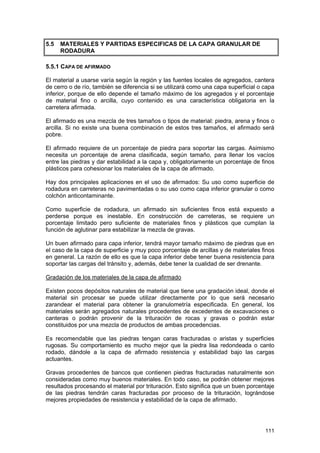 5.5

MATERIALES Y PARTIDAS ESPECIFICAS DE LA CAPA GRANULAR DE
RODADURA

5.5.1 CAPA DE AFIRMADO
El material a usarse varía según la región y las fuentes locales de agregados, cantera
de cerro o de río, también se diferencia si se utilizará como una capa superficial o capa
inferior, porque de ello depende el tamaño máximo de los agregados y el porcentaje
de material fino o arcilla, cuyo contenido es una característica obligatoria en la
carretera afirmada.
El afirmado es una mezcla de tres tamaños o tipos de material: piedra, arena y finos o
arcilla. Si no existe una buena combinación de estos tres tamaños, el afirmado será
pobre.
El afirmado requiere de un porcentaje de piedra para soportar las cargas. Asimismo
necesita un porcentaje de arena clasificada, según tamaño, para llenar los vacíos
entre las piedras y dar estabilidad a la capa y, obligatoriamente un porcentaje de finos
plásticos para cohesionar los materiales de la capa de afirmado.
Hay dos principales aplicaciones en el uso de afirmados: Su uso como superficie de
rodadura en carreteras no pavimentadas o su uso como capa inferior granular o como
colchón anticontaminante.
Como superficie de rodadura, un afirmado sin suficientes finos está expuesto a
perderse porque es inestable. En construcción de carreteras, se requiere un
porcentaje limitado pero suficiente de materiales finos y plásticos que cumplan la
función de aglutinar para estabilizar la mezcla de gravas.
Un buen afirmado para capa inferior, tendrá mayor tamaño máximo de piedras que en
el caso de la capa de superficie y muy poco porcentaje de arcillas y de materiales finos
en general. La razón de ello es que la capa inferior debe tener buena resistencia para
soportar las cargas del tránsito y, además, debe tener la cualidad de ser drenante.
Gradación de los materiales de la capa de afirmado
Existen pocos depósitos naturales de material que tiene una gradación ideal, donde el
material sin procesar se puede utilizar directamente por lo que será necesario
zarandear el material para obtener la granulometría especificada. En general, los
materiales serán agregados naturales procedentes de excedentes de excavaciones o
canteras o podrán provenir de la trituración de rocas y gravas o podrán estar
constituidos por una mezcla de productos de ambas procedencias.
Es recomendable que las piedras tengan caras fracturadas o aristas y superficies
rugosas. Su comportamiento es mucho mejor que la piedra lisa redondeada o canto
rodado, dándole a la capa de afirmado resistencia y estabilidad bajo las cargas
actuantes.
Gravas procedentes de bancos que contienen piedras fracturadas naturalmente son
consideradas como muy buenos materiales. En todo caso, se podrán obtener mejores
resultados procesando el material por trituración. Esto significa que un buen porcentaje
de las piedras tendrán caras fracturadas por proceso de la trituración, lográndose
mejores propiedades de resistencia y estabilidad de la capa de afirmado.

111

 