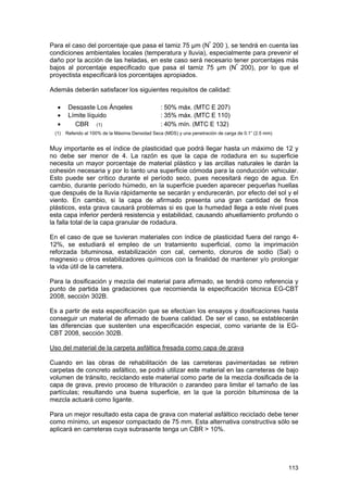 Para el caso del porcentaje que pasa el tamiz 75 µm (Nº 200 ), se tendrá en cuenta las
condiciones ambientales locales (temperatura y lluvia), especialmente para prevenir el
daño por la acción de las heladas, en este caso será necesario tener porcentajes más
bajos al porcentaje especificado que pasa el tamiz 75 µm (Nº 200), por lo que el
proyectista especificará los porcentajes apropiados.
Además deberán satisfacer los siguientes requisitos de calidad:
•
•
•
(1)

Desgaste Los Ángeles
Límite líquido
CBR (1)

: 50% máx. (MTC E 207)
: 35% máx. (MTC E 110)
: 40% mín. (MTC E 132)

Referido al 100% de la Máxima Densidad Seca (MDS) y una penetración de carga de 0.1” (2.5 mm)

Muy importante es el índice de plasticidad que podrá llegar hasta un máximo de 12 y
no debe ser menor de 4. La razón es que la capa de rodadura en su superficie
necesita un mayor porcentaje de material plástico y las arcillas naturales le darán la
cohesión necesaria y por lo tanto una superficie cómoda para la conducción vehicular.
Esto puede ser crítico durante el período seco, pues necesitará riego de agua. En
cambio, durante período húmedo, en la superficie pueden aparecer pequeñas huellas
que después de la lluvia rápidamente se secarán y endurecerán, por efecto del sol y el
viento. En cambio, si la capa de afirmado presenta una gran cantidad de finos
plásticos, esta grava causará problemas si es que la humedad llega a este nivel pues
esta capa inferior perderá resistencia y estabilidad, causando ahuellamiento profundo o
la falla total de la capa granular de rodadura.
En el caso de que se tuvieran materiales con índice de plasticidad fuera del rango 412%, se estudiará el empleo de un tratamiento superficial, como la imprimación
reforzada bituminosa, estabilización con cal, cemento, cloruros de sodio (Sal) o
magnesio u otros estabilizadores químicos con la finalidad de mantener y/o prolongar
la vida útil de la carretera.
Para la dosificación y mezcla del material para afirmado, se tendrá como referencia y
punto de partida las gradaciones que recomienda la especificación técnica EG-CBT
2008, sección 302B.
Es a partir de esta especificación que se efectúan los ensayos y dosificaciones hasta
conseguir un material de afirmado de buena calidad. De ser el caso, se establecerán
las diferencias que sustenten una especificación especial, como variante de la EGCBT 2008, sección 302B.
Uso del material de la carpeta asfáltica fresada como capa de grava
Cuando en las obras de rehabilitación de las carreteras pavimentadas se retiren
carpetas de concreto asfáltico, se podrá utilizar este material en las carreteras de bajo
volumen de tránsito, reciclando este material como parte de la mezcla dosificada de la
capa de grava, previo proceso de trituración o zarandeo para limitar el tamaño de las
partículas; resultando una buena superficie, en la que la porción bituminosa de la
mezcla actuará como ligante.
Para un mejor resultado esta capa de grava con material asfáltico reciclado debe tener
como mínimo, un espesor compactado de 75 mm. Esta alternativa constructiva sólo se
aplicará en carreteras cuya subrasante tenga un CBR > 10%.

113

 