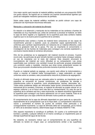 Una mejor opción será mezclar el material asfáltico reciclado en una proporción 50/50
con grava natural. Se logrará así un material con buenas características ligantes que
podrá ser trabajable mediante operaciones de perfilado.
Sobre estas capas de material asfáltico reciclado se podrá colocar una capa de
protección de imprimación bituminosa reforzada.
Manipuleo y colocación del material de afirmado
En relación a la obtención y manipuleo de los materiales en las canteras o fuentes de
materiales es muy importante que, antes de comenzar a procesar el material, se retire
la capa de tierra vegetal y la vegetación de la superficie pues ésta contiene materia
orgánica que no es buena para la superficie de la carretera.
Generalmente toda cantera o fuente de material tiene variaciones en las capas de
revestimiento granular a explotar, pues se presentan capas aparentemente muy
uniformes pero cambian repentinamente con bolsones de un material diferente y esto
afecta la gradación total de la grava. Por eso es importante el conocimiento e
investigación de las fuentes de materiales para conseguir una correcta explotación y
una buena mezcla desde el comienzo del proceso.
Otro de los problemas es la segregación del material durante el proceso. Cuando
ocurre esto, las partículas de gran tamaño tienden a juntarse hasta conseguir aislarse,
en vez de mezclarse con el resto del material. Esta situación provocará la
inconsistencia del material así como dificultad en su compactación. Las zonas
superficiales que contienen una cantidad inusual de partículas gruesas presentarán
una condición suelta e inestable, mientras que otras zonas presentarán exceso de
finos que provocarán ahuellamientos profundos durante el período de lluvias.
Cuando un material apilado se segrega, una opción será utilizar la motoniveladora y
volver a mezclar el material hasta homogenizarlo y luego extenderlo en capas
uniformes sobre la carretera, este procedimiento reducirá el problema de segregación.
Cuando el afirmado tenga que ser colocada sobre la carretera, es importante que la
superficie se encuentre en buenas condiciones, sin problemas de drenaje e
imperfecciones sobre la superficie, como ahuellamientos, baches, desniveles, etc.,
Todos estos problemas deben ser eliminados hasta formar correctamente la sección
transversal de la carretera. Entonces, el material de afirmado se puede colocar en un
espesor uniforme y en el futuro será más fácil su mantenimiento. En caso de que la
superficie de la carretera sea lisa y este endurecida, se deberá escarificar ligeramente
la superficie para conseguir una buena adherencia con el nuevo material. Esta es la
única manera que una capa uniforme de afirmado nueva puede ser colocada.
El comportamiento de la capa de afirmado dependerá en gran parte de su ejecución,
especialmente de la compactación que se le haya dado. La compactación reducirá los
vacíos y aumentará el número de puntos de contacto entre partículas y el
correspondiente rozamiento. La capa de afirmado debe ser compactada, por lo menos
al 100% de la densidad máxima, determinada según el método AASHTO T180.
Otro aspecto importante lo constituye el perfilado. En cuanto a la conformación del
bombeo y peraltes, cualquier defecto en el mismo constituye un impedimento para el
drenaje superficial del agua de las lluvias.
No obstante, es necesario indicar que el comportamiento de una superficie de
afirmado no tendrá en ningún caso un comportamiento similar a las superficies

114

 