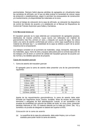 pavimentadas. Siempre habrá algunas pérdidas de agregados en virtualmente todas
las carreteras de afirmado, por lo que se debe evaluar la necesidad de colocar capas
de protección o estabilizaciones, según lo permitan los presupuestos de construcción
y/o mantenimiento y la disponibilidad de materiales en la zona.
Durante el trabajo de colocación de la capa de afirmado, se colocarán los dispositivos
de control de tránsito de acuerdo a lo establecido en el Manual de Dispositivos de
Control del Tránsito Automotor para Calles y Carreteras.
5.5.2 MACADAM GRANULAR
El macadam granular es la capa obtenida por compactación de agregados gruesos,
distribuidos de manera uniforme, cuyos vacíos son rellenados con material de
granulometría más fina, primero en seco, y después con ayuda de agua. Se coloca
sobre una cama de asiento conformada por arena y como capa superficial se coloca
material de afirmado tipo 1. La estabilidad de la capa se obtiene a partir de la acción
mecánica de la compactación.
Los trabajos consisten en el suministro de materiales, carga, transporte, descarga de
los materiales, agua, mano de obra y equipos adecuados para la correcta ejecución de
los trabajos a fin de tener un control de calidad del macadam granular de acuerdo con
las normas y los detalles ejecutivos de proyecto.
Capas del macadam granular
1. Cama de asiento del macadam granular
El agregado para la cama de asiento debe presentar una de las granulometrías
siguientes:
MALLA
19.0mm. (3/4”)
12.50mm. (1/2”)
9.5mm. (3/8”)
4.80mm. (Nº4)
2.0mm. (Nº10”)
0.42mm. (Nº40)
0.074mm. (Nº200)

% EN PESO QUE PASA
I
II
100
80 – 100
70 – 100
45 – 100
100
25 – 65
55 – 100
10 – 30
25 – 100
0-8
0 - 12

Aparte de los requerimientos granulométricos, la cama de asiento debe estar
formada por fragmentos duros, limpios, durables, libres de exceso de partículas
laminares o alargadas de fácil desintegración cuando, al ser sometidos a las
pruebas de durabilidad con solución de sulfato de sodio, en cinco ciclos, presenten
pérdidas inferiores al 18%. El material retenido por la malla de 2.0mm. (No. 10) y
sometido a la prueba de desgaste no deberá ser superior al 45%.
Colocación de la cama de asiento
(a)

La superficie de la capa de subrasante, debe estar limpia y con un buen
acabado para poder recibir la cama de asiento.

115

 