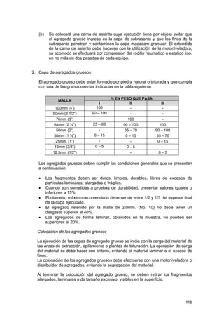 (b)

Se colocará una cama de asiento cuya ejecución tiene por objeto evitar que
el agregado grueso ingrese en la capa de subrasante y que los finos de la
subrasante penetren y contaminen la capa macadam granular. El extendido
de la cama de asiento debe hacerse con la utilización de la motoniveladora,
su acomodo se efectuará por compresión del rodillo neumático o estático liso,
en no más de dos pasadas de cada equipo.

2. Capa de agregados gruesos
El agregado grueso debe estar formado por piedra natural o triturada y que cumpla
con una de las granulometrías indicadas en la tabla siguiente:
MALLA
100mm (4”)
90mm (3 1/2”)
76mm (3”)
64mm (2 ½”)
50mm (2”)
38mm (1 ½”)
25mm. (1”)
19mm (3/4”)
12.5mm (1/2”)

I
100
90 – 100
25 – 60
0 – 15
0–5
-

% EN PESO QUE PASA
II
III
100
90 – 100
100
35 – 70
90 – 100
0 – 15
35 – 70
0 – 15
0–5
0–5

Los agregados gruesos deben cumplir las condiciones generales que se presentan
a continuación:
•
•
•
•
•

Los fragmentos deben ser duros, limpios, durables, libres de excesos de
partículas laminares, alargadas o frágiles.
Cuando son sometidas a pruebas de durabilidad, presentar valores iguales o
inferiores a 15%.
El diámetro máximo recomendado debe ser de entre 1/2 y 1/3 del espesor final
de la capa ejecutada.
El agregado retenido por la malla de 2.0mm. (No. 10) no debe tener un
desgaste superior al 40%.
Los agregados de forma laminar, obtenidos en la muestra, no pueden ser
superiores al 20%.

Colocación de los agregados gruesos
La ejecución de las capas de agregado grueso se inicia con la carga del material de
las áreas de extracción, apilamiento o plantas de trituración. La operación de carga
del material se debe hacer con criterio, evitando el material laminar o el exceso de
finos.
La colocación de los agregados gruesos debe efectuarse con una motoniveladora o
distribuidor de agregados, evitando la segregación del material.
Al terminar la colocación del agregado grueso, se deben retirar los fragmentos
alargados, laminares o de tamaño excesivo, visibles en la superficie.

116

 