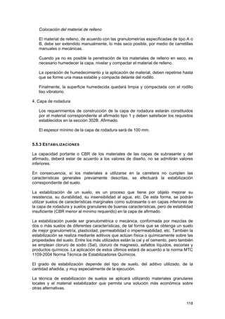 Colocación del material de relleno
El material de relleno, de acuerdo con las granulometrías especificadas de tipo A o
B, debe ser extendido manualmente, lo más seco posible, por medio de carretillas
manuales o mecánicas.
Cuando ya no es posible la penetración de los materiales de relleno en seco, es
necesario humedecer la capa, nivelar y compactar el material de relleno.
La operación de humedecimiento y la aplicación de material, deben repetirse hasta
que se forme una masa estable y compacta delante del rodillo.
Finalmente, la superficie humedecida quedará limpia y compactada con el rodillo
liso vibratorio.
4. Capa de rodadura
Los requerimientos de construcción de la capa de rodadura estarán constituidos
por el material correspondiente al afirmado tipo 1 y deben satisfacer los requisitos
establecidos en la sección 302B. Afirmado.
El espesor mínimo de la capa de rodadura será de 100 mm.
5.5.3 ESTABILIZACIONES
La capacidad portante o CBR de los materiales de las capas de subrasante y del
afirmado, deberá estar de acuerdo a los valores de diseño, no se admitirán valores
inferiores.
En consecuencia, sí los materiales a utilizarse en la carretera no cumplen las
características generales previamente descritas, se efectuará la estabilización
correspondiente del suelo.
La estabilización de un suelo, es un proceso que tiene por objeto mejorar su
resistencia, su durabilidad, su insensibilidad al agua, etc. De esta forma, se podrán
utilizar suelos de características marginales como subrasante o en capas inferiores de
la capa de rodadura y suelos granulares de buenas características, pero de estabilidad
insuficiente (CBR menor al mínimo requerido) en la capa de afirmado.
La estabilización puede ser granulométrica o mecánica, conformada por mezclas de
dos o más suelos de diferentes características, de tal forma que se obtenga un suelo
de mejor granulometría, plasticidad, permeabilidad o impermeabilidad, etc. También la
estabilización se realiza mediante aditivos que actúan física o químicamente sobre las
propiedades del suelo. Entre los más utilizados están la cal y el cemento, pero también
se emplean cloruro de sodio (Sal), cloruro de magnesio, asfaltos líquidos, escorias y
productos químicos. La aplicación de estos últimos estará de acuerdo a la norma MTC
1109-2004 Norma Técnica de Estabilizadores Químicos.
El grado de estabilización depende del tipo de suelo, del aditivo utilizado, de la
cantidad añadida, y muy especialmente de la ejecución.
La técnica de estabilización de suelos se aplicará utilizando materiales granulares
locales y el material estabilizador que permita una solución más económica sobre
otras alternativas.

118

 