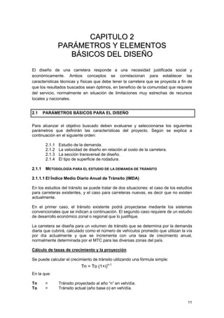 CAPITULO 2
PARÁMETROS Y ELEMENTOS
BÁSICOS DEL DISEÑO
El diseño de una carretera responde a una necesidad justificada social y
económicamente. Ambos conceptos se correlacionan para establecer las
características técnicas y físicas que debe tener la carretera que se proyecta a fin de
que los resultados buscados sean óptimos, en beneficio de la comunidad que requiere
del servicio, normalmente en situación de limitaciones muy estrechas de recursos
locales y nacionales.
2.1

PARÁMETROS BÁSICOS PARA EL DISEÑO

Para alcanzar el objetivo buscado deben evaluarse y seleccionarse los siguientes
parámetros que definirán las características del proyecto. Según se explica a
continuación en el siguiente orden:
2.1.1
2.1.2
2.1.3
2.1.4
2.1.1

Estudio de la demanda.
La velocidad de diseño en relación al costo de la carretera.
La sección transversal de diseño.
El tipo de superficie de rodadura.

METODOLOGÍA PARA EL ESTUDIO DE LA DEMANDA DE TRÁNSITO

2.1.1.1 El Índice Medio Diario Anual de Tránsito (IMDA)
En los estudios del tránsito se puede tratar de dos situaciones: el caso de los estudios
para carreteras existentes, y el caso para carreteras nuevas, es decir que no existen
actualmente.
En el primer caso, el tránsito existente podrá proyectarse mediante los sistemas
convencionales que se indican a continuación. El segundo caso requiere de un estudio
de desarrollo económico zonal o regional que lo justifique.
La carretera se diseña para un volumen de tránsito que se determina por la demanda
diaria que cubrirá, calculado como el número de vehículos promedio que utilizan la vía
por día actualmente y que se incrementa con una tasa de crecimiento anual,
normalmente determinada por el MTC para las diversas zonas del país.
Cálculo de tasas de crecimiento y la proyección
Se puede calcular el crecimiento de tránsito utilizando una fórmula simple:

Tn = To (1+i)n-1
En la que:
Tn
To

=
=

Tránsito proyectado al año “n” en veh/día.
Tránsito actual (año base o) en veh/día.
11

 