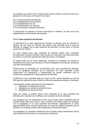 Se considera que dentro de los métodos más prácticos desde el punto de vista de su
aplicación son los que a continuación se indican:
5.5.3.1 Capa superficial del afirmado.
5.5.3.2 Estabilización granulométrica.
5.5.3.3 Estabilización con cal.
5.5.3.4 Estabilización con cemento.
5.5.3.5 Imprimación reforzada bituminosa.
A continuación se presenta una breve descripción no limitativa, de cada una de las
estabilizaciones anteriormente mencionadas.
5.5.3.1 Capa superficial del afirmado
La colocación de la capa superficial del afirmado es opcional, pero de colocarse el
espesor de esta capa se deducirá del espesor total calculado para la capa de
afirmado. El espesor de la capa superficial del afirmado, no será menor al mínimo
constructivo de 100mm.
Un buen material para capa superficial de afirmado deberá estar constituido
principalmente de grava triturada y arena gruesa con partículas más finas para llenar
los vacíos y una porción pequeña de arcilla para actuar como ligante.
El material debe ser de buena estabilidad, resistente a la abrasión. No permitir el
levantamiento de polvo que provoque un mínimo desgaste de neumáticos, económico
y de fácil mantenimiento.
Diversos tipos de materiales son convenientes como capa superficial del afirmado,
como los agregados triturados que al mezclarse con otros materiales locales
proporcionan una distribución y características de tamaño necesarias para la
construcción apropiada de la capa superficial del afirmado.
El CBR de la capa superficial debe ser mayor de 40%, siendo deseable que sea de
60% para los casos de excesivo tráfico de vehículos pesados (omnibuses y camiones).
Los agregados pueden clasificarse en tres categorías:
1. Agregados con deficiencia de finos.
2. Agregados con suficiente cantidad de finos.
3. Agregados con exceso de finos.
Estas tres clases se pueden utilizar como materiales de la capa superficial del
afirmado, pero necesitan ser modificados con la adición de otros materiales.
Los agregados que son deficientes en finos se les pueden añadir materiales finos de
fuentes locales tales como arenas, limos o arcillas. Las arcillas pueden ser utilizadas
con los agregados de la capa superficial del afirmado, especialmente en zonas
particularmente secas, porque proporcionan una capa de rodadura excelente para el
afirmado. Sin embargo, puede haber problemas por excesiva humedad.
Los agregados con suficiente cantidad de finos se deben utilizar directamente para la
capa superficial del afirmado sin necesidad de modificación.

119

 