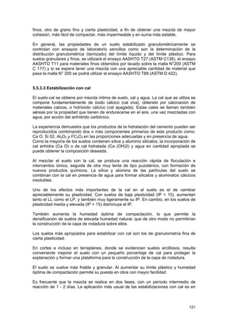finos, otro de grano fino y cierta plasticidad, a fin de obtener una mezcla de mayor
cohesión, más fácil de compactar, más impermeable y en suma más estable.
En general, las propiedades de un suelo estabilizado granulométricamente se
controlan con ensayos de laboratorio sencillos como son la determinación de la
distribución granulométrica (tamizado) del límite líquido y del límite plástico. Para
suelos granulares y finos, se utilizará el ensayo AASHTO T27 (ASTM C136), el ensayo
AASHTO T11 para materiales finos obtenidos por lavado sobre la malla N°200 (ASTM
C 117) y si se espera tener una mezcla con una apreciable cantidad de material que
pasa la malla N° 200 se podrá utilizar el ensayo AASHTO T88 (ASTM D 422).
5.5.3.3 Estabilización con cal
El suelo-cal se obtiene por mezcla íntima de suelo, cal y agua. La cal que se utiliza se
compone fundamentalmente de óxido cálcico (cal viva), obtenido por calcinación de
materiales calizos, o hidróxido cálcico (cal apagada). Estas cales se llaman también
aéreas por la propiedad que tienen de endurecerse en el aire, una vez mezcladas con
agua, por acción del anhídrido carbónico.
La experiencia demuestra que los productos de la hidratación del cemento pueden ser
reproducidos combinando dos o más componentes primarios de este producto como:
Ca O, Si 02, Al2O3 y FC2O3 en las proporciones adecuadas y en presencia de agua.
Como la mayoría de los suelos contienen sílice y aluminio silicatos, la incorporación de
cal anhidra (Ca O) o de cal hidratada (Ca (OH)2) y agua en cantidad apropiada se
puede obtener la composición deseada.
Al mezclar el suelo con la cal, se produce una reacción rápida de floculación e
intercambio iónico, seguida de otra muy lenta de tipo puzolánico, con formación de
nuevos productos químicos. La sílice y alúmina de las partículas del suelo se
combinan con la cal en presencia de agua para formar silicatos y aluminatos cálcicos
insolubles.
Uno de los efectos más importantes de la cal en el suelo es el de cambiar
apreciablemente su plasticidad. Con suelos de baja plasticidad (IP < 15), aumentan
tanto el LL como el LP, y también muy ligeramente su IP. En cambio, en los suelos de
plasticidad media y elevada (IP > 15) disminuye el IP.
También aumenta la humedad óptima de compactación, lo que permite la
densificación de suelos de elevada humedad natural, que de otro modo no permitirían
la construcción de la capa de rodadura sobre ellos.
Los suelos más apropiados para estabilizar con cal son los de granulometría fina de
cierta plasticidad.
En cortes e incluso en terraplenes, donde se evidencien suelos arcillosos, resulta
conveniente mejorar el suelo con un pequeño porcentaje de cal para proteger la
explanación y formar una plataforma para la construcción de la capa de rodadura.
El suelo se vuelve más friable y granular. Al aumentar su límite plástico y humedad
óptima de compactación permite su puesta en obra con mayor facilidad.
Es frecuente que la mezcla se realice en dos fases, con un período intermedio de
reacción de 1 - 2 días. La aplicación más usual de las estabilizaciones con cal es en

121

 