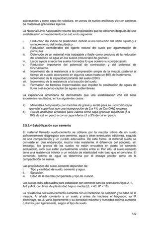 subrasantes y como capa de rodadura, en zonas de suelos arcillosos y/o con canteras
de materiales granulares lejanos.
La National Lime Association resume las propiedades que se obtienen después de una
estabilización o mejoramiento con cal, en lo siguiente:
i.
ii.
iii.
iv.
v.
vi.
vii.
viii.
ix.

Reducción del índice de plasticidad, debido a una reducción del límite líquido y a
un incremento del límite plástico.
Reducción considerable del ligante natural del suelo por aglomeración de
partículas.
Obtención de un material más trabajable y fiable como producto de la reducción
del contenido de agua en los suelos (rotura fácil de grumos).
La cal ayuda a secar los suelos húmedos lo que acelera su compactación.
Reducción importante del potencial de contracción y del potencial de
hinchamiento.
Incremento de la resistencia a la comprensión simple de la mezcla posterior al
tiempo de curado alcanzando en algunos casos hasta un 40% de incremento.
Incremento de la capacidad portante del suelo (CBR).
Incremento de la resistencia a la tracción del suelo.
Formación de barreras impermeables que impiden la penetración de aguas de
lluvia o el ascenso capilar de aguas subterráneas.

La experiencia americana ha demostrado que una estabilización con cal tiene
excelentes resultados, en los siguientes casos:
a)
b)

Materiales compuestos por mezclas de grava y arcilla para su uso como capa
granular superficial con una incorporación de 2 a 4% de Ca (OH)2 en peso.
Suelos altamente arcillosos para usarlos como capa granular superficial (5 a
10% de cal en peso) o como capa inferior (1 a 3% de cal en peso).

5.5.3.4 Estabilización con cemento
El material llamado suelo-cemento se obtiene por la mezcla íntima de un suelo
suficientemente disgregado con cemento, agua y otras eventuales adiciones, seguida
de una compactación y un curado adecuados. De esta forma, el material suelto se
convierte en otro endurecido, mucho más resistente. A diferencia del concreto, sin
embargo, los granos de los suelos no están envueltos en pasta de cemento
endurecido, sino que están puntualmente unidos entre sí. Por ello, el suelo-cemento
tiene una resistencia inferior y un módulo de elasticidad más bajo que el concreto. El
contenido óptimo de agua se determina por el ensayo proctor como en la
compactación de suelos.
Las propiedades del suelo-cemento dependen de:
i.
Tipo y cantidad de suelo, cemento y agua.
ii.
Ejecución.
iii.
Edad de la mezcla compactada y tipo de curado.
Los suelos más adecuados para estabilizar con cemento son los granulares tipos A-1,
A-2 y A-3, con finos de plasticidad baja o media (LL < 40, IP < 18).
La resistencia del suelo-cemento aumenta con el contenido de cemento y la edad de la
mezcla. Al añadir cemento a un suelo y antes de iniciarse el fraguado, su IP
disminuye, su LL varía ligeramente y su densidad máxima y humedad-óptima aumenta
o disminuyen ligeramente, según el tipo de suelo.

122

 