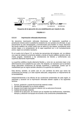 Esquema de la ejecución de una estabilización por mezcla in situ
FIGURA V.1
5.5.3.5

Imprimación reforzada bituminosa

Se denomina imprimación reforzada bituminosa, al tratamiento superficial a
penetración directa sobre la plataforma existente de una carretera de afirmado, la que
previamente ha sido desagregada y acondicionada para facilitar un mayor descenso
del líquido asfáltico de curado medio que se aplica en dos etapas, procediendo entre
ambos riegos a la compactación de la capa superficial con o sin humedecimiento
previo, según se considere necesario.
En el cuadro de la figura V.2, se ilustra las secuencias del progreso, así, se obtiene
una capa de rodadura sumamente estable y donde el líquido asfáltico penetra más de
media pulgada, resistiendo a las solicitaciones de tránsito y conformando una
superficie altamente impermeable.
La superficie asfáltica resulta altamente flexible y, como tal, se acomoda mejor a las
deformaciones de la plataforma que cubre. No obstante, es necesario que la carretera
tenga adecuadas condiciones de drenaje superficial y subdrenaje, puesto que la
inestabilidad que se origine también afectará a la superficie de rodadura.
Esta técnica, también, se podrá usar en una carretera de tierra que reúna las
condiciones de drenaje y un valor soporte adecuado, asegurando un mejoramiento de
la transitabilidad.
Independientemente a los efectos de las condiciones ambientales de cada región, la
respuesta y duración de la imprimación reforzada estarán sujetas a los siguientes
factores:
i.
ii.
iii.
iv.
v.

Dureza, gradación y aporte friccional del material a tratar.
Afinidad del agregado con el líquido asfáltico.
Espesor de la capa imprimada en relación con su estructura friccional.
Calidad del drenaje existente.
Calidad de la ejecución, de manera que se respeten las dosificaciones, materiales,
tiempos y utilización de equipos de acuerdo a las condiciones preestablecidas.

124

 