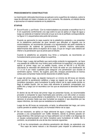 PROCEDIMIENTO CONSTRUCTIVO
La imprimación reforzada bituminosa se aplicará como superficie de rodadura, sobre la
capa de afirmado sin tratar o tratada con cal o cemento. No obstante, el método tiende
a aprovechar el material existente en la plataforma.
ETAPAS
1ª Escarificado y perfilado: Con la motoniveladora se procede a escarificar los 4 ó
5 cm superiores conformando una caja sobre la que se aplica un riego de agua y
luego se extiende el material removido al que se le da el perfilado correspondiente.
La figura V.3, esquematiza esta parte del proceso.
Cuando se aproveche la capa superior de la plataforma existente y se presenten
en la plataforma partículas de gran tamaño que dificultan el raspado con la
motoniveladora, se recomienda proceder a la regularización del perfil mediante la
incorporación de material de granulometría y tamaño máximo adecuados,
determinando éste último el espesor de la capa, el que en ningún caso deberá ser
inferior a la penetración que se prevé para el diluido.
Cuando la plataforma se presente muy firme y compacta, se recomienda un
humedecimiento previo para aflojar la superficie.
2ª Primer riego: Luego del perfilado que será prolijo evitando la segregación, se hace
una pasada de rodillo liso muy liviano para uniformizar la superficie y se procede a
aplicar el primer riego con un asfalto líquido, como el MC-30 o el RC-250,
calculando la velocidad del distribuidor de modo de estar en una dosificación de
1.7 a 2.0 lt por metro cuadrado para asegurar una penetración que exceda el
centímetro (aprox. 13mm). Se sugiere, para ello, ensayar previamente en tramos
cortos para comprobar hasta donde desciende el asfalto líquido.
3ª Luego del primer riego, se dejarán transcurrir un mínimo de 48 horas sin tránsito
para permitir la penetración asfáltica y luego se regará con agua, si es que se
considera necesario, para humedecer la parte inferior de la capa suelta donde no
llegó el asfalto líquido. Así se hace más eficiente el posterior compactado con
rodillo liso y luego con el neumático con los que se alcanzará la densidad final (4ª
Etapa).
Sí dentro de las 48 horas del primer riego se presentan lluvias, es recomendable
proceder a compactar la capa imprimada para cerrarla y con ello evitar un exceso
de humedad que pueda afectar a la plataforma. Si no se logra esto, será necesario
demorar el proceso hasta que esa humedad se evapore o sea absorbida por las
capas inferiores, de modo que se restablezca la estabilidad.
Luego de las 48 horas se comprueba, al tacto, la adhesividad del riego, así como
cuánto penetró el asfalto líquido y la humedad inferior de la capa.
4ª De ser necesario, se aplica un riego adicional de agua y luego de una hora se
procede a una compactación con rodillo vibratorio, siendo la primera pasada sin
carga dinámica. Ello siempre que no haya adhesión con el rodillo o se disponga de
un equipo autopropulsado con barra rociadora para humedecer el rodillo. De lo
contrario, se procederá de una de las dos maneras siguientes:
a) Si se ha comprobado una efectiva penetración del diluido, se extenderá una
fina capa de arena natural o de trituración para impedir la adherencia del

126

 