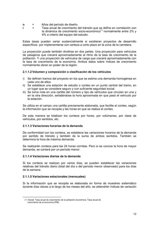 n
i

=
=

Años del período de diseño.
Tasa anual de crecimiento del tránsito que se define en correlación con
la dinámica de crecimiento socio-económico(*) normalmente entre 2% y
6% a criterio del equipo del estudio.

Estas tasas pueden variar sustancialmente si existieran proyectos de desarrollo
específicos por implementarse con certeza a corto plazo en la zona de la carretera.
La proyección puede también dividirse en dos partes. Una proyección para vehículos
de pasajeros que crecerá aproximadamente al ritmo de la tasa de crecimiento de la
población. Y una proyección de vehículos de carga que crecerá aproximadamente con
la tasa de crecimiento de la economía. Ambos datos sobre índices de crecimiento
normalmente obran en poder de la región.
2.1.1.2 Volumen y composición o clasificación de los vehículos
i)

Se definen tramos del proyecto en los que se estima una demanda homogénea en
cada uno de ellos.
ii) Se establece una estación de estudio o conteo en un punto central del tramo, en
un lugar que se considere seguro y con suficiente seguridad social.
iii) Se toma nota en una cartilla del número y tipo de vehículos que circulan en una y
en la otra dirección, señalándose la hora aproximada en que pasó el vehículo por
la estación.
Se utiliza en el campo una cartilla previamente elaborada, que facilite el conteo, según
la información que se recopila y las horas en que se realiza el conteo.
De esta manera se totalizan los conteos por horas, por volúmenes, por clase de
vehículos, por sentidos, etc.
2.1.1.3 Variaciones horarias de la demanda
De conformidad con los conteos, se establece las variaciones horarios de la demanda
por sentido de tránsito y también de la suma de ambos sentidos. También se
determina la hora de máxima demanda.
Se realizarán conteos para las 24 horas corridas. Pero si se conoce la hora de mayor
demanda, se contará por un período menor.
2.1.1.4 Variaciones diarias de la demanda
Si los conteos se realizan por varios días, se pueden establecer las variaciones
relativas del tránsito diario (total del día o del período menor observado) para los días
de la semana.
2.1.1.5 Variaciones estacionales (mensuales)
Si la información que se recopila es elaborada en forma de muestreo sistemático
durante días claves a lo largo de los meses del año, se obtendrán índices de variación

(*) Social: Tasa anual de crecimiento de la población económica: Tasa anual de
crecimiento de la economía (PBI)

12

 