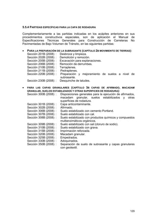 5.5.4 PARTIDAS ESPECÍFICAS PARA LA CAPA DE RODADURA
Complementariamente a las partidas indicadas en los acápites anteriores en sus
procedimientos constructivos especiales, son de aplicación el Manual de
Especificaciones Técnicas Generales para Construcción de Carreteras No
Pavimentadas de Bajo Volumen de Tránsito, en las siguientes partidas:
•

PARA LA PREPARACIÓN DE LA SUBRASANTE (CAPÍTULO 2B MOVIMIENTO DE TIERRAS):
Sección 201B (2008) : Desbroce y limpieza.
Sección 202B (2008) : Demolición y remoción.
Sección 205B (2008) : Excavación para explanaciones.
Sección 206B (2008) : Remoción de derrumbes.
Sección 210B (2008) : Terraplenes.
Sección 211B (2008) : Pedraplenes.
Sección 220B (2008) : Preparación y mejoramiento de suelos a nivel de
subrasante.
Sección 230B (2008) : Desquinche de taludes.

•

PARA LAS CAPAS GRANULARES (CAPÍTULO 3B CAPAS DE AFIRMADO, MACADAM
GRANULAR, SUELOS ESTABILIZADOS Y OTRAS SUPERFICIES DE RODADURA):

Sección 300B (2008) :
Sección 301B (2008)
Sección 302B (2008)
Sección 306B (2008)
Sección 307B (2008)
Sección 308B (2008)

:
:
:
:
:

Sección 309B (2008)
Sección 310B (2008)
Sección 315B (2008)
Sección 320B (2008)
Sección 325B (2008)
Sección 330B (2008)
Sección 350B (2008)

:
:
:
:
:
:
:

Disposiciones generales para la ejecución de afirmados,
macadam granular, suelos estabilizados y otras
superficies de rodadura.
Capa anticontaminante.
Afirmado.
Suelo estabilizado con cemento Portland.
Suelo estabilizado con cal.
Suelo estabilizado con productos químicos y compuestos
multienzimáticos orgánicos.
Suelo estabilizado con sal (cloruro de sodio).
Suelo estabilizado con grava.
Imprimación reforzada.
Macadam granular.
Empedrados.
Adoquinados.
Separación de suelo de subrasante y capas granulares
con geotextil.

129

 