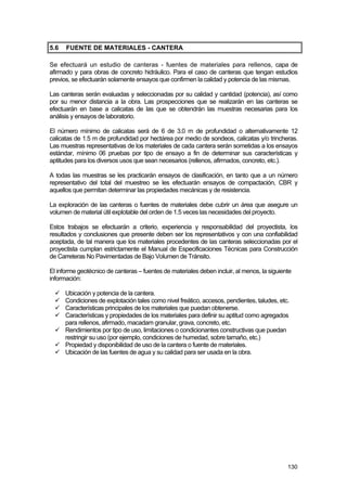 5.6

FUENTE DE MATERIALES - CANTERA

Se efectuará un estudio de canteras - fuentes de materiales para rellenos, capa de
afirmado y para obras de concreto hidráulico. Para el caso de canteras que tengan estudios
previos, se efectuarán solamente ensayos que confirmen la calidad y potencia de las mismas.
Las canteras serán evaluadas y seleccionadas por su calidad y cantidad (potencia), así como
por su menor distancia a la obra. Las prospecciones que se realizarán en las canteras se
efectuarán en base a calicatas de las que se obtendrán las muestras necesarias para los
análisis y ensayos de laboratorio.
El número mínimo de calicatas será de 6 de 3.0 m de profundidad o alternativamente 12
calicatas de 1.5 m de profundidad por hectárea por medio de sondeos, calicatas y/o trincheras.
Las muestras representativas de los materiales de cada cantera serán sometidas a los ensayos
estándar, mínimo 06 pruebas por tipo de ensayo a fin de determinar sus características y
aptitudes para los diversos usos que sean necesarios (rellenos, afirmados, concreto, etc.).
A todas las muestras se les practicarán ensayos de clasificación, en tanto que a un número
representativo del total del muestreo se les efectuarán ensayos de compactación, CBR y
aquellos que permitan determinar las propiedades mecánicas y de resistencia.
La exploración de las canteras o fuentes de materiales debe cubrir un área que asegure un
volumen de material útil explotable del orden de 1.5 veces las necesidades del proyecto.
Estos trabajos se efectuarán a criterio, experiencia y responsabilidad del proyectista, los
resultados y conclusiones que presente deben ser los representativos y con una confiabilidad
aceptada, de tal manera que los materiales procedentes de las canteras seleccionadas por el
proyectista cumplan estrictamente el Manual de Especificaciones Técnicas para Construcción
de Carreteras No Pavimentadas de Bajo Volumen de Tránsito.
El informe geotécnico de canteras – fuentes de materiales deben incluir, al menos, la siguiente
información:
Ubicación y potencia de la cantera.
Condiciones de explotación tales como nivel freático, accesos, pendientes, taludes, etc.
Características principales de los materiales que puedan obtenerse.
Características y propiedades de los materiales para definir su aptitud como agregados
para rellenos, afirmado, macadam granular, grava, concreto, etc.
Rendimientos por tipo de uso, limitaciones o condicionantes constructivas que puedan
restringir su uso (por ejemplo, condiciones de humedad, sobre tamaño, etc.)
Propiedad y disponibilidad de uso de la cantera o fuente de materiales.
Ubicación de las fuentes de agua y su calidad para ser usada en la obra.

130

 
