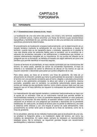 CAPITULO 6
TOPOGRAFÍA
6 .1

TOPOGRAFÍA

6.1.1 CONSIDERACIONES GENERALES DEL TRAZO
La localización de una ruta entre dos puntos, uno inicial y otro terminal, establecidos
como condición previa, implica encontrar una franja de terreno cuyas características
topográficas y factibilidad de uso, permita asentar en ella una carretera de condiciones
operativas previamente determinadas.
El procedimiento de localización empieza tradicionalmente, con la determinación de un
trazado tentativo mediante la señalización de una línea de banderas a través del
territorio, cuando éste es de topografía plana u ondulada, siguiendo en lo posible la
ruta más directa entre los extremos fijados para la carretera, con la condición de ir
salvando los accidentes naturales y las edificaciones o instalaciones que revistan un
carácter relativamente intangible por su importancia. En los puntos de inflexión de la
poligonal que se va formando, se señaliza el trazado con algún elemento tal como una
bandera que permite identificar el recorrido seguido.
Cuando el territorio es accidentado, el trazo resulta controlado por las inclinaciones del
terreno. En estos casos, además de vencer los accidentes importantes, el trazo se
enfrenta a la necesidad de salvar la diferencia de alturas en los tramos en que se
requiere ascender o descender para pasar por puntos obligados de la ruta.
Para estos casos, se traza en el terreno una línea de gradiente. Se trata de un
alineamiento de dirección variable que tiene la particularidad de ascender o descender
el terreno con una pendiente constante para el tramo, elegida o calculada previamente
en razón a dos parámetros principales: la altura por salvar y la pendiente máxima
promedio, aceptable para la carretera. La pendiente seleccionada estará algunos
puntos por debajo de esa pendiente máxima, como criterio previsor dado que hay que
asegurar que en el trazo definitivo se requiere no sobrepasar las pendientes máximas
permitidas.
La materialización de este trazado tentativo o preliminar tradicionalmente se hace con
la ayuda de un eclímetro. Este es un instrumento manual que permite señalar la
horizontabilidad mediante un nivel y la pendiente deseada mediante un visor graduado
respecto a la horizontal. De esta manera, el operador señala a quien porta la mira, su
ubicación en el terreno en una poligonal que asciende o desciende con la pendiente
establecida. En cada punto, se estaca el terreno para no perder la referencia y se mide
la distancia entre estacas y con una brújula el azimut de cada alineamiento. Este
procedimiento es similar tanto para el trazado de la línea de banderas, como de la
línea de gradiente.
En la actualidad, además de los métodos tradicionales para la localización de una ruta,
se emplean la fotografía aérea y la modelación digital del terreno, así como los
modelos de elevaciones. En estos casos, siempre es necesario un reconocimiento
detallado previo. De lo contrario, se requerirán grandes franjas con recubrimiento
aerofotográfico y extensos modelos.

131

 