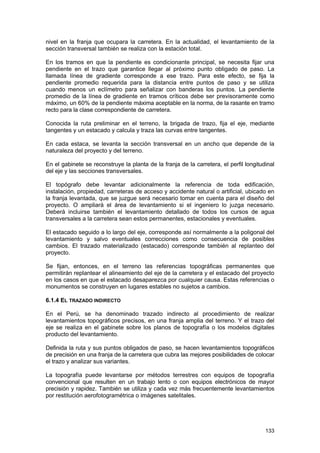 nivel en la franja que ocupara la carretera. En la actualidad, el levantamiento de la
sección transversal también se realiza con la estación total.
En los tramos en que la pendiente es condicionante principal, se necesita fijar una
pendiente en el trazo que garantice llegar al próximo punto obligado de paso. La
llamada línea de gradiente corresponde a ese trazo. Para este efecto, se fija la
pendiente promedio requerida para la distancia entre puntos de paso y se utiliza
cuando menos un eclímetro para señalizar con banderas los puntos. La pendiente
promedio de la línea de gradiente en tramos críticos debe ser previsoramente como
máximo, un 60% de la pendiente máxima aceptable en la norma, de la rasante en tramo
recto para la clase correspondiente de carretera.
Conocida la ruta preliminar en el terreno, la brigada de trazo, fija el eje, mediante
tangentes y un estacado y calcula y traza las curvas entre tangentes.
En cada estaca, se levanta la sección transversal en un ancho que depende de la
naturaleza del proyecto y del terreno.
En el gabinete se reconstruye la planta de la franja de la carretera, el perfil longitudinal
del eje y las secciones transversales.
El topógrafo debe levantar adicionalmente la referencia de toda edificación,
instalación, propiedad, carreteras de acceso y accidente natural o artificial, ubicado en
la franja levantada, que se juzgue será necesario tomar en cuenta para el diseño del
proyecto. O ampliará el área de levantamiento si el ingeniero lo juzga necesario.
Deberá incluirse también el levantamiento detallado de todos los cursos de agua
transversales a la carretera sean estos permanentes, estacionales y eventuales.
El estacado seguido a lo largo del eje, corresponde así normalmente a la poligonal del
levantamiento y salvo eventuales correcciones como consecuencia de posibles
cambios. El trazado materializado (estacado) corresponde también al replanteo del
proyecto.
Se fijan, entonces, en el terreno las referencias topográficas permanentes que
permitirán replantear el alineamiento del eje de la carretera y el estacado del proyecto
en los casos en que el estacado desaparezca por cualquier causa. Estas referencias o
monumentos se construyen en lugares estables no sujetos a cambios.
6.1.4 EL TRAZADO INDIRECTO
En el Perú, se ha denominado trazado indirecto al procedimiento de realizar
levantamientos topográficos precisos, en una franja amplia del terreno. Y el trazo del
eje se realiza en el gabinete sobre los planos de topografía o los modelos digitales
producto del levantamiento.
Definida la ruta y sus puntos obligados de paso, se hacen levantamientos topográficos
de precisión en una franja de la carretera que cubra las mejores posibilidades de colocar
el trazo y analizar sus variantes.
La topografía puede levantarse por métodos terrestres con equipos de topografía
convencional que resulten en un trabajo lento o con equipos electrónicos de mayor
precisión y rapidez. También se utiliza y cada vez más frecuentemente levantamientos
por restitución aerofotogramétrica o imágenes satelitales.

133

 