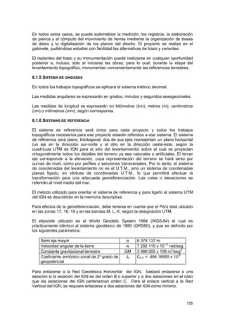En todos estos casos, se puede automatizar la medición, los registros, la elaboración
de planos y el cómputo del movimiento de tierras mediante la organización de bases
de datos y la digitalización de los planos del diseño. El proyecto se realiza en el
gabinete, pudiéndose estudiar con facilidad las alternativas de trazo y variantes.
El replanteo del trazo y su monumentación puede realizarse en cualquier oportunidad
posterior e, incluso, solo al iniciarse las obras, para lo cual, durante la etapa del
levantamiento topográfico, monumentan convenientemente las referencias terrestres.
6.1.5 SISTEMA DE UNIDADES
En todos los trabajos topográficos se aplicará el sistema métrico decimal.
Las medidas angulares se expresarán en grados, minutos y segundos sexagecimales.
Las medidas de longitud se expresarán en kilómetros (km); metros (m); centímetros
(cm) o milímetros (mm), según corresponda.
6.1.6 SISTEMAS DE REFERENCIA
El sistema de referencia será único para cada proyecto y todos los trabajos
topográficos necesarios para ese proyecto estarán referidos a ese sistema. El sistema
de referencia será plano, triortogonal, dos de sus ejes representan un plano horizontal
(un eje en la dirección sur-norte y el otro en la dirección oeste-este, según la
cuadricula UTM de IGN para el sitio del levantamiento) sobre el cual se proyectan
ortogonalmente todos los detalles del terreno ya sea naturales o artificiales. El tercer
eje corresponde a la elevación, cuya representación del terreno se hará tanto por
curvas de nivel, como por perfiles y secciones transversales. Por lo tanto, el sistema
de coordenadas del levantamiento no es el U.T.M., sino un sistema de coordenadas
planas ligado, en vértices de coordenadas U.T.M., lo que permitirá efectuar la
transformación para una adecuada georeferenciación. Las cotas o elevaciones se
referirán al nivel medio del mar.
El método utilizado para orientar el sistema de referencia y para ligarlo al sistema UTM
del IGN se describirán en la memoria descriptiva.
Para efectos de la georeferenciación, debe tenerse en cuenta que el Perú está ubicado
en las zonas 17, 18, 19 y en las bandas M, L, K, según la designación UTM.
El elipsoide utilizado es el World Geodetic System 1984 (WGS-84) el cual es
prácticamente idéntico al sistema geodésico de 1980 (GRS80), y que es definido por
los siguientes parámetros:
Semi eje mayor
Velocidad angular de la tierra
Constante gravitacional terrestre
Coeficiente armónico zonal de 2º grado de
geopotencial

a
w
GM
J2

6 378 137 m
7 292 115 x 10-11 rad/seg.
3 986 005 x 108 m3/seg2
C2.0 = 484.16685 x 10-6

Para enlazarse a la Red Geodésica Horizontal del IGN, bastará enlazarse a una
estación si la estación del IGN es del orden B o superior y a dos estaciones en el caso
que las estaciones del IGN pertenezcan orden C. Para el enlace vertical a la Red
Vertical del IGN, se requiere enlazarse a dos estaciones del IGN como mínimo.

135

 
