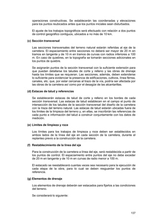 operaciones constructivas. Se establecerán las coordenadas y elevaciones
para los puntos reubicados antes que los puntos iniciales sean disturbados.
El ajuste de los trabajos topográficos será efectuado con relación a dos puntos
de control geográfico contiguos, ubicados a no más de 10 km.
(c) Sección transversal
Las secciones transversales del terreno natural estarán referidas al eje de la
carretera. El espaciamiento entre secciones no deberá ser mayor de 20 m en
tramos en tangente y de 10 m en tramos de curvas con radios inferiores a 100
m. En caso de quiebres, en la topografía se tomarán secciones adicionales en
los puntos de quiebre.
Se asignarán puntos de la sección transversal con la suficiente extensión para
que puedan detallarse los taludes de corte y relleno y las obras de drenaje
hasta los límites que se requieran. Las secciones, además, deben extenderse
lo suficiente para evidenciar la presencia de edificaciones, cultivos, línea férrea,
canales, etc. que, por estar cercanas al trazo de la vía, podría ser afectada por
las obras de la carretera así como por el desagüe de las alcantarillas.
(d) Estacas de talud y referencias
Se establecerán estacas de talud de corte y relleno en los bordes de cada
sección transversal. Las estacas de talud establecen en el campo el punto de
intersección de los taludes de la sección transversal del diseño de la carretera
con la traza del terreno natural. Las estacas de talud estarán ubicadas fuera de
los límites de la limpieza del terreno y, en ellas, se inscribirán las referencias de
cada punto e información del talud a construir conjuntamente con los datos de
medición.
(e) Límites de limpieza y roce
Los límites para los trabajos de limpieza y roce deben ser establecidos en
ambos lados de la línea del eje en cada sección de la carretera, durante el
replanteo previo a la construcción de la carretera.
(f) Restablecimiento de la línea del eje
Para la construcción de la carretera a línea del eje, será restablecida a partir de
los puntos de control. El espaciamiento entre puntos del eje no debe exceder
de 20 m en tangente y de 10 m en curvas de radio menor a 100 m.
El estacado se reestablecerá cuantas veces sea necesario para la ejecución de
cada etapa de la obra, para lo cual se deben resguardar los puntos de
referencia.
(g) Elementos de drenaje
Los elementos de drenaje deberán ser estacados para fijarlos a las condiciones
del terreno.
Se considerará lo siguiente:

137

 