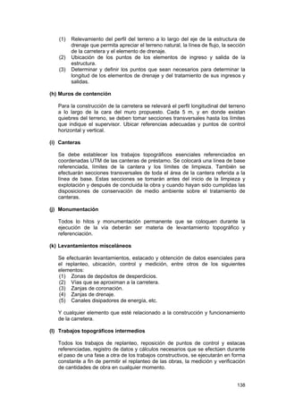 (1)
(2)
(3)

Relevamiento del perfil del terreno a lo largo del eje de la estructura de
drenaje que permita apreciar el terreno natural, la línea de flujo, la sección
de la carretera y el elemento de drenaje.
Ubicación de los puntos de los elementos de ingreso y salida de la
estructura.
Determinar y definir los puntos que sean necesarios para determinar la
longitud de los elementos de drenaje y del tratamiento de sus ingresos y
salidas.

(h) Muros de contención
Para la construcción de la carretera se relevará el perfil longitudinal del terreno
a lo largo de la cara del muro propuesto. Cada 5 m, y en donde existan
quiebres del terreno, se deben tomar secciones transversales hasta los límites
que indique el supervisor. Ubicar referencias adecuadas y puntos de control
horizontal y vertical.
(i) Canteras
Se debe establecer los trabajos topográficos esenciales referenciados en
coordenadas UTM de las canteras de préstamo. Se colocará una línea de base
referenciada, límites de la cantera y los límites de limpieza. También se
efectuarán secciones transversales de toda el área de la cantera referida a la
línea de base. Estas secciones se tomarán antes del inicio de la limpieza y
explotación y después de concluida la obra y cuando hayan sido cumplidas las
disposiciones de conservación de medio ambiente sobre el tratamiento de
canteras.
(j) Monumentación
Todos lo hitos y monumentación permanente que se coloquen durante la
ejecución de la vía deberán ser materia de levantamiento topográfico y
referenciación.
(k) Levantamientos misceláneos
Se efectuarán levantamientos, estacado y obtención de datos esenciales para
el replanteo, ubicación, control y medición, entre otros de los siguientes
elementos:
(1) Zonas de depósitos de desperdicios.
(2) Vías que se aproximan a la carretera.
(3) Zanjas de coronación.
(4) Zanjas de drenaje.
(5) Canales disipadores de energía, etc.
Y cualquier elemento que esté relacionado a la construcción y funcionamiento
de la carretera.
(l) Trabajos topográficos intermedios
Todos los trabajos de replanteo, reposición de puntos de control y estacas
referenciadas, registro de datos y cálculos necesarios que se efectúen durante
el paso de una fase a otra de los trabajos constructivos, se ejecutarán en forma
constante a fin de permitir el replanteo de las obras, la medición y verificación
de cantidades de obra en cualquier momento.
138

 