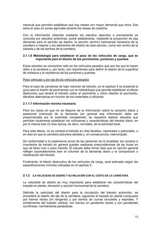 mensual que permitan establecer que hay meses con mayor demanda que otros. Ese
sería el caso en zonas agrícolas durante los meses de cosecha.
Con la información obtenida mediante los estudios descritos o previamente ya
conocida por estudios anteriores, podrá establecerse, mediante la proyección de esa
demanda para el período de diseño, la sección (ancho) transversal necesaria de la
carretera a mejorar y los elementos del diseño de esta sección, como son ancho de la
calzada y de las bermas de la carretera.
2.1.1.6 Metodología para establecer el peso de los vehículos de carga, que es
importante para el diseño de los pavimentos, pontones y puentes
Estos estudios se concentran sólo en los vehículos pesados que son los que le hacen
daño a la carretera y, por tanto, son importantes para definir el diseño de la superficie
de rodadura y la resistencia de los pontones y puentes.
Peso vehicular y por eje de los vehículos pesados
Para el caso de carreteras de bajo volumen de tránsito, en el capítulo 5 se presenta la
guía para el diseño de pavimentos con la metodología que permite establecer el efecto
destructivo que tendrá el tránsito sobre el pavimento y cómo diseñar el pavimento,
dándose alternativas en función de los materiales a utilizarse.
2.1.1.7 Información mínima necesaria
Para los casos en que no se dispone de la información sobre la variación diaria y
estacional (mensual) de la demanda (en general esa información debe ser
proporcionada por la autoridad competente), se requerirá realizar estudios que
permitan localmente establecer los volúmenes y características del tránsito diario, en
por lo menos tres (3) días típicos, es decir, normales, de la actividad local.
Para este efecto, no se contará el tránsito en días feriados, nacionales o patronales, o
en días en que la carretera estuviera dañada y, en consecuencia, interrumpida.
De conformidad a la experiencia anual de las personas de la localidad, los conteos e
inventarios de tránsito en general pueden realizarse prescindiéndose de las horas en
que se tiene nulo o poco tránsito. El estudio debe tomar días que en opinión general
reflejen razonablemente bien el volumen de la demanda diaria y la composición o
clasificación del tránsito.
Finalmente, el efecto destructivo de los vehículos de carga, será estimado según las
especificaciones mínimas indicadas en el capítulo 5.
2.1.2

LA VELOCIDAD DE DISEÑO Y SU RELACIÓN CON EL COSTO DE LA CARRETERA

La velocidad de diseño es muy importante para establecer las características del
trazado en planta, elevación y sección transversal de la carretera.
Definida la velocidad del diseño para la circulación del tránsito automotor, se
procederá al diseño del eje de la carretera, siguiendo el trazado en planta compuesto
por tramos rectos (en tangente) y por tramos de curvas circulares y espirales. Y
similarmente del trazado vertical, con tramos en pendiente rectas y con pendientes
curvilíneas, normalmente parabólicas.
13

 