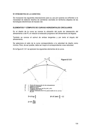 6.1.9 GEOMETRÍA DE LA CARRETERA
Se incorporan las siguientes descripciones para su uso por quienes se enfrenten a la
necesidad de elaborar diseños de carreteras vecinales en territorios alejados de las
tecnologías electrónicas de trazado vial.
ELEMENTOS Y CÓMPUTO DE CURVAS HORIZONTALES CIRCULARES
En el diseño de la curva se conoce la ubicación del punto de intersección del
alineamiento o del PI, en relación al estacado progresivo del alineamiento de llegada.
También se conoce el azimut de ambas tangentes y por tanto el ángulo del
alineamiento.
Se selecciona el radio de la curva correspondiente a la velocidad de diseño como
mínimo. Pero, de ser posible, debe ser mayor al correspondiente a esa velocidad.
En la figura 6.1.9.1 se aprecian los siguientes elementos de la curva.

Figura 6.1.9.1

139

 