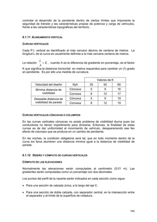 controlar el desarrollo de la pendiente dentro de ciertos límites que imponente la
seguridad de tránsito y las características propias de potencia y carga de vehículos,
frente a las características topográficas del territorio.
6.1.11 ALINEAMIENTO VERTICAL
CURVAS VERTICALES
Cada P.I. vertical es identificado al más cercano décimo de centena de metros. La
longitud L de la curva es usualmente definida a la más cercana centena de metros.
La relación

L
= K , cuando A es la diferencia de gradiente en porcentaje, es el factor
A

K que significa la distancia horizontal en metros requeridos para cambiar un (1) grado
en pendiente. Es por ello una medida de curvatura.
Valores de K
Velocidad del diseño

Kph

35

50

60

Mínima distancia de
visibilidad

Cóncava

5

9

16

Convexa

8

12

17

Deseable distancia de
visibilidad de parada

Cóncava

5

9

19

Convexa

8

12

19

CURVAS VERTICALES CÓNCAVAS O COLUMPIOS
En las curvas verticales cóncavas no existe problema de visibilidad diurna pues los
conductores no tienen impedimento para divisarse. Entonces, la finalidad de estas
curvas es de dar uniformidad al movimiento de vehículo, desapareciendo ese feo
efecto de columpio que se produce en un cambio de pendiente.
En las noches, la condición obligatoria será tal, que en todo momento dentro de la
curva los faros alumbren una distancia mínima igual a la distancia de visibilidad de
parada.
6.1.12 DISEÑO Y CÓMPUTO DE CURVAS VERTICALES
CÓMPUTO DE LAS ELEVACIONES
Normalmente las elevaciones serán computadas al centímetro (0.01 m). Las
gradientes serán computadas como un porcentaje con dos decimales.
Los puntos del perfil de la rasante serán indicados en cada sección como sigue:
• Para una sección de calzada única, a lo largo del eje C.
• Para una sección de doble calzada, con separador central, en la intersección entre
el separador y el límite de la superficie de rodadura.

144

 
