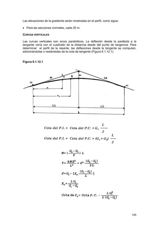 Las elevaciones de la gradiente serán mostradas en el perfil, como sigue:
• Para las secciones normales, cada 20 m.
CURVAS VERTICALES
Las curvas verticales son arcos parabólicos. La deflexión desde la parábola a la
tangente varía con el cuadrado de la distancia desde del punto de tangencia. Para
determinar el perfil de la rasante, las deflexiones desde la tangente se computan,
adicionándolas o restándolas de la cota de tangente (Figura 6.1.12.1)
Figura 6.1.12.1

En donde:
L
G1 + G2
M
P

=
=
=
=

Longitud horizontal (m)
Gradientes expresadas algebraicamente en %
Ordenada media, en metros
Un punto cualquiera de la curva

145

 