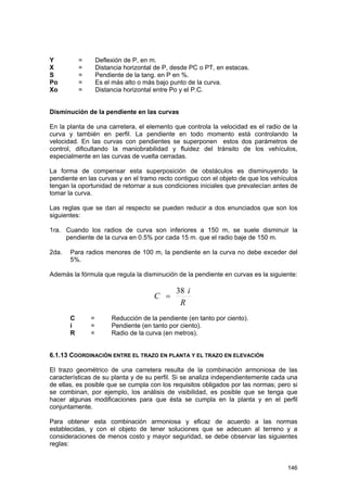 Y
X
S
Po
Xo

=
=
=
=
=

Deflexión de P, en m.
Distancia horizontal de P, desde PC o PT, en estacas.
Pendiente de la tang. en P en %.
Es el más alto o más bajo punto de la curva.
Distancia horizontal entre Po y el P.C.

Disminución de la pendiente en las curvas
En la planta de una carretera, el elemento que controla la velocidad es el radio de la
curva y también en perfil. La pendiente en todo momento está controlando la
velocidad. En las curvas con pendientes se superponen estos dos parámetros de
control, dificultando la maniobrabilidad y fluidez del tránsito de los vehículos,
especialmente en las curvas de vuelta cerradas.
La forma de compensar esta superposición de obstáculos es disminuyendo la
pendiente en las curvas y en el tramo recto contiguo con el objeto de que los vehículos
tengan la oportunidad de retornar a sus condiciones iniciales que prevalecían antes de
tomar la curva.
Las reglas que se dan al respecto se pueden reducir a dos enunciados que son los
siguientes:
1ra. Cuando los radios de curva son inferiores a 150 m, se suele disminuir la
pendiente de la curva en 0.5% por cada 15 m. que el radio baje de 150 m.
2da.

Para radios menores de 100 m, la pendiente en la curva no debe exceder del
5%.

Además la fórmula que regula la disminución de la pendiente en curvas es la siguiente:

C =
C
i
R

=
=
=

38 i
R

Reducción de la pendiente (en tanto por ciento).
Pendiente (en tanto por ciento).
Radio de la curva (en metros).

6.1.13 COORDINACIÓN ENTRE EL TRAZO EN PLANTA Y EL TRAZO EN ELEVACIÓN
El trazo geométrico de una carretera resulta de la combinación armoniosa de las
características de su planta y de su perfil. Si se analiza independientemente cada una
de ellas, es posible que se cumpla con los requisitos obligados por las normas; pero si
se combinan, por ejemplo, los análisis de visibilidad, es posible que se tenga que
hacer algunas modificaciones para que ésta se cumpla en la planta y en el perfil
conjuntamente.
Para obtener esta combinación armoniosa y eficaz de acuerdo a las normas
establecidas, y con el objeto de tener soluciones que se adecuen al terreno y a
consideraciones de menos costo y mayor seguridad, se debe observar las siguientes
reglas:

146

 