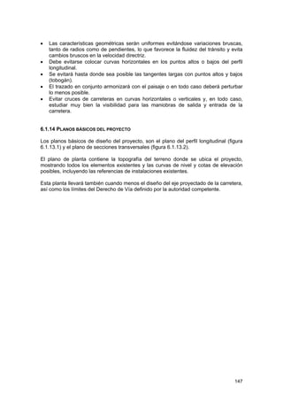 •
•
•
•
•

Las características geométricas serán uniformes evitándose variaciones bruscas,
tanto de radios como de pendientes, lo que favorece la fluidez del tránsito y evita
cambios bruscos en la velocidad directriz.
Debe evitarse colocar curvas horizontales en los puntos altos o bajos del perfil
longitudinal.
Se evitará hasta donde sea posible las tangentes largas con puntos altos y bajos
(tobogán).
El trazado en conjunto armonizará con el paisaje o en todo caso deberá perturbar
lo menos posible.
Evitar cruces de carreteras en curvas horizontales o verticales y, en todo caso,
estudiar muy bien la visibilidad para las maniobras de salida y entrada de la
carretera.

6.1.14 PLANOS BÁSICOS DEL PROYECTO
Los planos básicos de diseño del proyecto, son el plano del perfil longitudinal (figura
6.1.13.1) y el plano de secciones transversales (figura 6.1.13.2).
El plano de planta contiene la topografía del terreno donde se ubica el proyecto,
mostrando todos los elementos existentes y las curvas de nivel y cotas de elevación
posibles, incluyendo las referencias de instalaciones existentes.
Esta planta llevará también cuando menos el diseño del eje proyectado de la carretera,
así como los límites del Derecho de Vía definido por la autoridad competente.

147

 