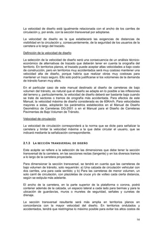 La velocidad de diseño está igualmente relacionada con el ancho de los carriles de
circulación y, por ende, con la sección transversal por adoptarse.
La velocidad de diseño es la que establecerá las exigencias de distancias de
visibilidad en la circulación y, consecuentemente, de la seguridad de los usuarios de la
carretera a lo largo del trazado.
Definición de la velocidad de diseño
La selección de la velocidad de diseño será una consecuencia de un análisis técnicoeconómico de alternativas de trazado que deberán tener en cuenta la orografía del
territorio. En territorios planos, el trazado puede aceptar altas velocidades a bajo costo
de construcción, pero en territorios muy accidentados será muy costoso mantener una
velocidad alta de diseño, porque habría que realizar obras muy costosas para
mantener un trazo seguro. Ello solo podría justificarse si los volúmenes de la demanda
de tránsito fueran muy altos.
En el particular caso de este manual destinado al diseño de carreteras de bajo
volumen del tránsito, es natural que el diseño se adapte en lo posible a las inflexiones
del terreno y, particularmente, la velocidad de diseño deberá ser bastante baja cuando
se trate de sectores o tramos de orografía más accidentada. Para efectos de este
Manual, la velocidad máxima de diseño considerada es de 60Km/h. Para velocidades
mayores a estas, adoptarán los parámetros establecidos en el Manual de Diseño
Geométrico de Carreteras DG-2001 o en el Manual para el Diseño de Carreteras
Pavimentas de Bajo Volumen de Tránsito.
Velocidad de circulación
La velocidad de circulación corresponderá a la norma que se dicte para señalizar la
carretera y limitar la velocidad máxima a la que debe circular el usuario, que se
indicará mediante la señalización correspondiente.
2.1.3 LA SECCIÓN TR ANSVERS AL DE DISEÑO
Este acápite se refiere a la selección de las dimensiones que debe tener la sección
transversal de la carretera, en las secciones rectas (tangente) y en los diversos tramos
a lo largo de la carretera proyectada.
Para dimensionar la sección transversal, se tendrá en cuenta que las carreteras de
bajo volumen de tránsito, solo requerirán: a) Una calzada de circulación vehicular con
dos carriles, una para cada sentido; y b) Para las carreteras de menor volumen, un
solo carril de circulación, con plazoletas de cruce y/o de volteo cada cierta distancia,
según se estipula más adelante.
El ancho de la carretera, en la parte superior de la plataforma o corona, podrá
contener además de la calzada, un espacio lateral a cada lado para bermas y para la
ubicación de guardavías, muros o muretes de seguridad, señales y cunetas de
drenaje.
La sección transversal resultante será más amplia en territorios planos en
concordancia con la mayor velocidad del diseño. En territorios ondulados y
accidentados, tendrá que restringirse lo máximo posible para evitar los altos costos de
14

 