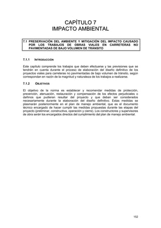 CAPÍTULO 7
IMPACTO AMBIENTAL
7.1 PRESERVACIÓN DEL AMBIENTE Y MITIGACIÓN DEL IMPACTO CAUSADO
POR LOS TRABAJOS DE OBRAS VIALES EN CARRETERAS NO
PAVIMENTADAS DE BAJO VOLUMEN DE TRÁNSITO

7.1.1

INTRODUCCIÓN

Este capítulo comprende los trabajos que deben efectuarse y las previsiones que se
tendrán en cuenta durante el proceso de elaboración del diseño definitivo de los
proyectos viales para carreteras no pavimentadas de bajo volumen de tránsito, según
correspondan en razón de la magnitud y naturaleza de los trabajos a realizarse.
7.1.2

OBJETIVOS

El objetivo de la norma es establecer y recomendar medidas de protección,
prevención, atenuación, restauración y compensación de los efectos perjudiciales o
dañinos que pudieran resultar del proyecto y que deban ser considerados
necesariamente durante la elaboración del diseño definitivo. Estas medidas se
plasmarán posteriormente en el plan de manejo ambiental, que es el documento
técnico encargado de hacer cumplir las medidas propuestas durante las etapas del
proyecto (preliminar, constructiva, operación y cierre). Los constructores y supervisores
de obra serán los encargados directos del cumplimiento del plan de manejo ambiental.

152

 