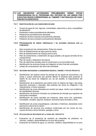 7.2 LAS SIGUIENTES ACTIVIDADES PRELIMINARES DEBEN ESTAR
CONSIDERADAS EN EL PROGRAMA DEL ESTUDIO DE LAS OBRAS POR
EJECUTAR SEGÚN CORRESPONDA AL TAMAÑO Y NATURALEZA DE CADA
PROYECTO ESPECÍFICO
7.2.1
•
•
•
•
•

IDENTIFICACIÓN DE LAS CONDICIONES DE BASE
Cursos de agua de ríos, lagunas, manantiales, reservorios y otros, susceptibles
de afectación.
Ambientes rurales previsiblemente afectados.
Poblaciones previsiblemente afectadas.
Población de flora silvestre eventualmente afectada.
Población de fauna silvestre eventualmente afectada.

7.2.2

PROGRAMACIÓN DE OBRAS TEMPORALES Y DE ACCIONES SOCIALES CON LA
COMUNIDAD

•
•
•
•

Área ocupada por los campamentos. Rutas de acceso.
Plan de abastecimiento de agua para las obras.
Plan de abastecimiento de energía para la obra.
Plan de saneamiento y tratamiento de agua potable y de aguas servidas de los
campamentos.
Plan de recojo y disposición de basura.
Plan de relaciones sociales entre la constructora y la comunidad local.
Identificación de acciones finales de mitigación al retiro final del contratista.
Listado de comprobación del retiro del contratista.

•
•
•
•
7.2.3
•

•
•
•
•
•
•

ACCIONES NECESARIAS A CONSIDERAR SEGÚN EL TAMAÑO Y TIPO DE PROYECTO
Identificación del sistema actual de drenaje de las aguas de escorrentía y de
zonas y cursos dinámicos que podrían afectar el proyecto para proponer el
diseño de las obras de mitigación y/o, de ser posible, el mejoramiento del
sistema.
Identificación de la afectación que podría sufrir el sistema de riego y las áreas
agrícolas, boscosas o naturales, para plantear las obras de mitigación o de
mejoramiento, si fuera necesario.
Identificación de zonas afectadas por erosión por agua, viento o por problemas
de inestabilidad diversas.
Identificación de terrenos húmedos con problemas de drenaje que requieren de
soluciones inmediatas.
Identificación de zonas naturales por preservar, tales como ríos, quebradas,
humedales, nevados, lagunas, bosques, santuarios para animales y otros.
Identificación de zonas arqueológicas, culturales o históricas, declaradas como
patrimonio cultural de la nación.
Identificación de recursos eco turísticos conformado por los cursos de ríos,
riqueza de flora y fauna silvestre, paisajes y otros.

7.2.4 UTILIZACIÓN DE RECURSOS DE LA ZONA DEL PROYECTO
•
•

Evaluación de la existencia de canteras de materiales de préstamo, su
volumen, calidad y disponibilidad en la zona del proyecto.
Evaluación de fuentes de agua, su volumen, calidad y disponibilidad en la zona

153

 