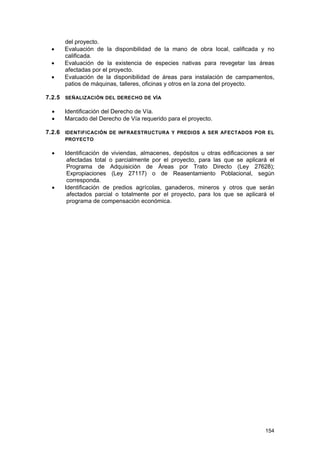 •
•
•

del proyecto.
Evaluación de la disponibilidad de la mano de obra local, calificada y no
calificada.
Evaluación de la existencia de especies nativas para revegetar las áreas
afectadas por el proyecto.
Evaluación de la disponibilidad de áreas para instalación de campamentos,
patios de máquinas, talleres, oficinas y otros en la zona del proyecto.

7.2.5 SEÑALIZACIÓN DEL DERECHO DE VÍA
•
•

Identificación del Derecho de Vía.
Marcado del Derecho de Vía requerido para el proyecto.

7.2.6 IDENTIFICACIÓN DE INFRAESTRUCTURA Y PREDIOS A SER AFECTADOS POR EL
PROYECTO

•

•

Identificación de viviendas, almacenes, depósitos u otras edificaciones a ser
afectadas total o parcialmente por el proyecto, para las que se aplicará el
Programa de Adquisición de Áreas por Trato Directo (Ley 27628);
Expropiaciones (Ley 27117) o de Reasentamiento Poblacional, según
corresponda.
Identificación de predios agrícolas, ganaderos, mineros y otros que serán
afectados parcial o totalmente por el proyecto, para los que se aplicará el
programa de compensación económica.

154

 