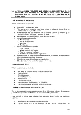 7.3

ACTIVIDADES DEL PROYECTO QUE DEBEN SER CONSIDERADAS EN EL
PROGRAMA DEL ESTUDIO DE LAS OBRAS POR EJECUTAR, SEGÚN
CORRESPONDA AL TAMAÑO Y NATURALEZA DE CADA PROYECTO
ESPECÍFICO

7.3.1

CANTERAS DE MATERIALES

Deberá considerarse lo siguiente:
•
•
•
•
•

•

•
•
•

Ubicación y distancia a la obra.
Tipo de cantera: Banco de materiales, zonas de préstamo lateral, área en
colina, lecho de río, roca fija y otros.
Características de los materiales en la cantera: Calidad y potencia y su
clasificación para aplicación a partidas de obra.
Condiciones de propiedad y disponibilidad de la cantera.
Condiciones de explotación:
Nivel freático.
Aguas de escorrentía.
Accesos.
Pendientes.
Procedimientos de explotación:
Solo a mano.
Procedimientos mecánicos.
Tipo de transporte a utilizar.
Rendimiento probable de la explotación.
Determinación de los puntos donde se ubicarán los carteles de señalización
informativa y de protección ambiental.
Plan de manejo ambiental para su explotación.
Plan de restauración ambiental después de su uso.

7.3.2 FUENTES DE AG UA
Deberá considerarse lo siguiente:
•
•
•
•
•
•
•
•

Ubicación de fuentes de agua y distancias a la obra.
Tipo de fuente.
Calidad de agua.
Cantidad estimada.
Disponibilidad.
Variación estacional.
Plan de manejo ambiental para su utilización.
Plan de restauración ambiental después de su uso.

7.3.3 ESTABILIZACIÓN Y TRATAMIENTO DE TALUDES
Uno de los mayores impactos que generan las obras viales, es el deterioro de los suelos
y el ambiente por la desestabilización de taludes de corte y de relleno.
Para prevenir o mitigar este impacto, los proyectos deben incluir los siguientes
aspectos:
•
•

Identificación de taludes que serán afectados.
Estudio geotécnico y de drenaje de los

taludes

susceptibles

de

155

 