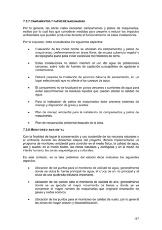 7.3.7 CAMPAMENTOS Y PATIOS DE MAQUINARIAS
Por lo general, las obras viales necesitan campamentos y patios de maquinarias,
motivo por lo cual hay que considerar medidas para prevenir o reducir los impactos
ambientales que puedan producirse durante el funcionamiento de éstas instalaciones.
Por lo expuesto, debe considerarse los siguientes aspectos:
•

Evaluación de las zonas donde se ubicarán los campamentos y patios de
maquinarias, preferentemente en áreas libres, de escasa cobertura vegetal y
de topografía plana para evitar excesivos movimientos de tierra.

•

Estas instalaciones no deben interferir el uso del agua de poblaciones
cercanas, sobre todo de fuentes de captación susceptibles de agotarse o
contaminarse.

•

Deberá preverse la instalación de servicios básicos de saneamiento, en un
lugar seleccionado que no afecte a los cuerpos de agua.

•

El campamento no se localizará en zonas cercanas a corrientes de agua para
evitar escurrimientos de residuos líquidos que puedan afectar la calidad de
agua.

•

Para la instalación de patios de maquinarias debe preverse sistemas de
manejo y disposición de grasa y aceites.

•

Plan de manejo ambiental para la instalación de campamentos y patios de
maquinarias.

•

Plan de restauración ambiental después de la obra.

7.3.8 MONITOREO AMBIENTAL
Con la finalidad de lograr la conservación y uso sostenible de los recursos naturales y
el ambiente durante las diferentes etapas del proyecto, deberá implementarse un
programa de monitoreo ambiental para controlar en el medio físico, la calidad de agua,
aire y suelos; en el medio biótico, las zonas naturales y ecológicas y en el medio de
interés humano, las zonas arqueológicas y culturales.
En este contexto, en la fase preliminar del estudio debe evaluarse los siguientes
aspectos:
•

Ubicación de los puntos para el monitoreo de calidad de agua, generalmente
donde se ubica la fuente principal de agua, el cruce de un río principal y el
cruce de una quebrada tributaria importante.

•

Ubicación de los puntos para el monitoreo de calidad de aire, generalmente
donde se va ejecutar el mayor movimiento de tierras y donde se va
concentrar el mayor número de maquinarias que originará emanación de
gases y ruidos sonoros.

•

Ubicación de los puntos para el monitoreo de calidad de suelo, por lo general
las zonas de mayor erosión y desestabilización.

157

 