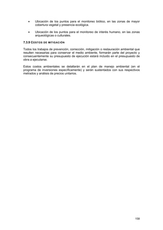 •

Ubicación de los puntos para el monitoreo biótico, en las zonas de mayor
cobertura vegetal y presencia ecológica.

•

Ubicación de los puntos para el monitoreo de interés humano, en las zonas
arqueológicas o culturales.

7.3.9 COSTOS DE MITIGACIÓN
Todos los trabajos de prevención, corrección, mitigación o restauración ambiental que
resulten necesarias para conservar el medio ambiente, formarán parte del proyecto y
consecuentemente su presupuesto de ejecución estará incluido en el presupuesto de
obra a ejecutarse.
Estos costos ambientales se detallarán en el plan de manejo ambiental (en el
programa de inversiones específicamente) y serán sustentados con sus respectivos
metrados y análisis de precios unitarios.

158

 
