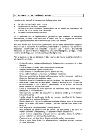 2.2

ELEMENTOS DEL DISEÑO GEOMÉTRICO

Los elementos que definen la geometría de la carretera son:
a)
b)
c)

La velocidad de diseño seleccionada.
La distancia de visibilidad necesaria.
La estabilidad de la plataforma de la carretera, de las superficies de rodadura, de
puentes, de obras de arte y de los taludes.
La preservación del medio ambiente.

d)

En la aplicación de los requerimientos geométricos que imponen los elementos
mencionados, se tiene como resultante el diseño final de un proyecto de carretera
estable y protegida contra las inclemencias del clima y del tránsito.
Para este efecto, este manual incluye la manera en que debe resolverse los aspectos
de diseño de la plataforma de la carretera; estabilidad de la carretera y de los taludes
inestables; preservación del ambiente; seguridad vial; y diseño propiamente,
incluyendo los estudios básicos necesarios, tales como topografía, geología, suelos,
canteras e hidrología, que permiten dar sustento al proyecto.
Para el buen diseño de una carretera de bajo volumen de tránsito se consideran claves
las siguientes prácticas:
•
•
•
•
•
•
•
•
•
•
•
•
•
•
•
•
•

Limitar al mínimo indispensable el ancho de la carretera para restringir el área
alterada.
Evitar la alteración de los patrones naturales de drenaje.
Proporcionar drenaje superficial adecuado.
Evitar terrenos escarpados con taludes de más de 60%.
Evitar problemas tales como zonas inundadas o inestables.
Mantener una distancia de separación adecuada con los riachuelos y optimizar
el número de cruces de cursos de agua.
Minimizar el número de contactos entre la carretera y las corrientes de agua.
Diseñar los cruces de quebradas y ríos con la suficiente capacidad y protección
de las márgenes contra la erosión, permitiendo, de ser el caso, el paso de
peces en todas las etapas de su vida.
Evitar la constricción del ancho activo de los riachuelos, ríos y cursos de agua
(ancho con el caudal máximo).
Conseguir una superficie de rodadura de la carretera estable y con materiales
físicamente sanos.
Instalar obras de subdrenaje donde se necesite, identificando los lugares
activos durante la estación de lluvias.
Reducir la erosión colocando cubiertas vegetales o físicas sobre el terreno en
cortes, terraplenes, salidas de drenajes y cualquier zona expuesta a corrientes
de agua.
Usar ángulos de talud estables en cortes y rellenos.
Usar medidas de estabilización de taludes, de estructuras y de obras de
drenaje conforme se necesiten y sea económicamente seleccionada.
Aplicar técnicas especiales al cruzar terrenos agrícolas, zonas ribereñas, y
cuando se tienen que controlar las quebradas.
Proporcionar un mantenimiento debidamente planeado y programado.
Cerrar o poner fuera de servicio a las carreteras cuando no se usen o cuando
ya no se necesiten.

16

 