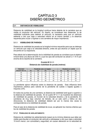 CAPÍTULO 3
DISEÑO GEOMÉTRICO
3.1

DISTANCIA DE VISIBILIDAD

Distancia de visibilidad es la longitud continua hacia delante de la carretera que es
visible al conductor del vehículo. En diseño, se consideran tres distancias: la de
visibilidad suficiente para detener el vehículo; la necesaria para que un vehículo
adelante a otro que viaja a velocidad inferior en el mismo sentido; y la distancia
requerida para cruzar o ingresar a una carretera de mayor importancia.
3.1.1

VISIBILIDAD DE PARADA

Distancia de visibilidad de parada es la longitud mínima requerida para que se detenga
un vehículo que viaja a la velocidad directriz, antes de que alcance un objeto que se
encuentra en su trayectoria.
Para efecto de la determinación de la visibilidad de parada se considera que el objetivo
inmóvil tiene una altura de 0.60 m y que los ojos del conductor se ubican a 1.10 m por
encima de la rasante de la carretera.
CUADRO Nº 3.1.1
Distancia de visibilidad de parada (metros)
Velocidad
directriz (Km./h)

0%

Pendiente nula o en bajada
3%
6%

20
30

20
35

20
35

40
50
60

50
65
85

50
66
87

Pendiente en subida
6%
9%

9%

3%

20
35

20
35

19
31

18
30

18
29

50
70
92

53
74
97

45
61
80

44
59
77

43
58
75

La pendiente ejerce influencia sobre la distancia de parada. Esta influencia tiene
importancia práctica para valores de la pendiente de subida o bajada iguales o
mayores a 6%.
En todos los puntos de una carretera, la distancia de visibilidad será igual o superior a
la distancia de visibilidad de parada. En el cuadro Nº 3.1.1 se muestran las distancias
de visibilidad de parada, en función de la velocidad directriz y de la pendiente. En
carreteras de muy bajo volumen de tránsito, de un solo carril y tráfico en dos
direcciones, la distancia de visibilidad deberá ser por lo menos dos veces la
correspondencia a la visibilidad de parada.
Para el caso de la distancia de visibilidad de cruce, se aplicarán los mismos criterios que
los de visibilidad de parada.
3.1.2 VISIBILIDAD DE ADELANTAMIENTO
Distancia de visibilidad de adelantamiento (paso) es la mínima distancia que debe ser
visible para facultar al conductor del vehículo a sobrepasar a otro que viaja a velocidad
15 km/h menor, con comodidad y seguridad, sin causar alteración en la velocidad de

17

 