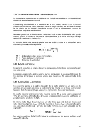 3.2.4 DISTANCIA DE VISIBILIDAD EN CURVAS HORIZONTALES
La distancia de visibilidad en el interior de las curvas horizontales es un elemento del
diseño del alineamiento horizontal.
Cuando hay obstrucciones a la visibilidad en el lado interno de una curva horizontal
(tales como taludes de corte, paredes o barreras longitudinales), se requiere un ajuste
en el diseño de la sección transversal normal o en el alineamiento, cuando la
obstrucción no puede ser removida.
De modo general, en el diseño de una curva horizontal, la línea de visibilidad será, por lo
menos, igual a la distancia de parada correspondiente y se mide a lo largo del eje
central del carril interior de la curva.
El mínimo ancho que deberá quedar libre de obstrucciones a la visibilidad, será
calculado por la expresión siguiente:

28.65S⎞
⎛
M = R⎜1− Cos
⎟
R ⎠
⎝
M =
R =
S =

Ordenada media o ancho mínimo libre.
Radio de la curva horizontal.
Distancia de visibilidad.

3.2.5 CURVAS COMPUESTAS
En general, se evitará el empleo de curvas compuestas, tratando de reemplazarlas por
una sola curva.
En casos excepcionales podrán usarse curvas compuestas o curvas policéntricas de
tres centros. En tal caso, el radio de una no será mayor que 1.5 veces el radio de la
otra.
3.2.6 EL PERALTE DE LA CARRETERA
Se denomina peralte a la sobre elevación de la parte exterior de un tramo de la
carretera en curva con relación a la parte interior del mismo con el fin de contrarrestar
la acción de la fuerza centrífuga. Las curvas horizontales deben ser peraltadas.
El peralte máximo tendrá como valor máximo normal 8% y como valor excepcional
10%. En carreteras afirmadas bien drenadas en casos extremos, podría justificarse un
peralte máximo alrededor de 12%.
El mínimo radio (Rmin) de curvatura es un valor límite que está dado en función del
valor máximo del peralte (emax) y el factor máximo de fricción (fmax ) seleccionados para
una velocidad directriz (V). El valor del radio mínimo puede ser calculado por la
expresión:
V2
Rmin =
127 (0.01 emax + fmax)
Los valores máximos de la fricción lateral a emplearse son los que se señalan en el
cuadro Nº 3.2.6.1a.

22

 