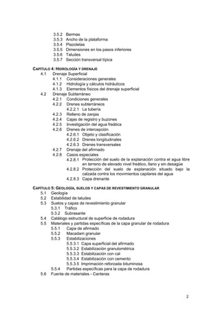 3.5.2
3.5.3
3.5.4
3.5.5
3.5.6
3.5.7

Bermas
Ancho de la plataforma
Plazoletas
Dimensiones en los pasos inferiores
Taludes
Sección transversal típica

CAPÍTULO 4: HIDROLOGÍA Y DRENAJE
4.1
Drenaje Superficial
4.1.1 Consideraciones generales
4.1.2 Hidrología y cálculos hidráulicos
4.1.3 Elementos físicos del drenaje superficial
4.2
Drenaje Subterráneo
4.2.1 Condiciones generales
4.2.2 Drenes subterráneos
4.2.2.1 La tubería
4.2.3 Relleno de zanjas
4.2.4 Cajas de registro y buzones
4.2.5 Investigación del agua freática
4.2.6 Drenes de intercepción
4.2.6.1 Objeto y clasificación
4.2.6.2 Drenes longitudinales
4.2.6.3 Drenes transversales
4.2.7 Drenaje del afirmado
4.2.8 Casos especiales
4.2.8.1 Protección del suelo de la explanación contra el agua libre
en terreno de elevado nivel freático, llano y sin desagüe
4.2.8.2 Protección del suelo de explanación situado bajo la
calzada contra los movimientos capilares del agua
4.2.8.3 Capa drenante
CAPÍTULO 5: GEOLOGÍA, SUELOS Y CAPAS DE REVESTIMIENTO GRANULAR
5.1 Geología
5.2 Estabilidad de taludes
5.3 Suelos y capas de revestimiento granular
5.3.1 Tráfico
5.3.2 Subrasante
5.4 Catálogo estructural de superficie de rodadura
5.5 Materiales y partidas específicas de la capa granular de rodadura
5.5.1
Capa de afirmado
5.5.2
Macadam granular
5.5.3
Estabilizaciones
5.5.3.1 Capa superficial del afirmado
5.5.3.2 Estabilización granulométrica
5.5.3.3 Estabilización con cal
5.5.3.4 Estabilización con cemento
5.5.3.5 Imprimación reforzada bituminosa
5.5.4
Partidas específicas para la capa de rodadura
5.6 Fuente de materiales - Canteras

2

 