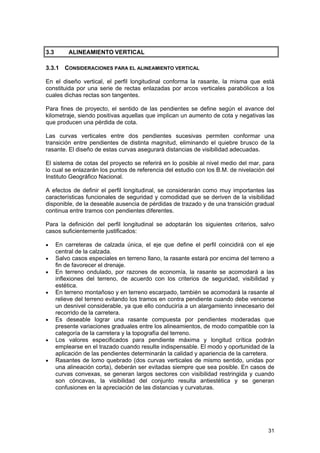 3.3

ALINEAMIENTO VERTICAL

3.3.1 CONSIDERACIONES PARA EL ALINEAMIENTO VERTICAL
En el diseño vertical, el perfil longitudinal conforma la rasante, la misma que está
constituida por una serie de rectas enlazadas por arcos verticales parabólicos a los
cuales dichas rectas son tangentes.
Para fines de proyecto, el sentido de las pendientes se define según el avance del
kilometraje, siendo positivas aquellas que implican un aumento de cota y negativas las
que producen una pérdida de cota.
Las curvas verticales entre dos pendientes sucesivas permiten conformar una
transición entre pendientes de distinta magnitud, eliminando el quiebre brusco de la
rasante. El diseño de estas curvas asegurará distancias de visibilidad adecuadas.
El sistema de cotas del proyecto se referirá en lo posible al nivel medio del mar, para
lo cual se enlazarán los puntos de referencia del estudio con los B.M. de nivelación del
Instituto Geográfico Nacional.
A efectos de definir el perfil longitudinal, se considerarán como muy importantes las
características funcionales de seguridad y comodidad que se deriven de la visibilidad
disponible, de la deseable ausencia de pérdidas de trazado y de una transición gradual
continua entre tramos con pendientes diferentes.
Para la definición del perfil longitudinal se adoptarán los siguientes criterios, salvo
casos suficientemente justificados:
•
•
•

•

•

•

•

En carreteras de calzada única, el eje que define el perfil coincidirá con el eje
central de la calzada.
Salvo casos especiales en terreno llano, la rasante estará por encima del terreno a
fin de favorecer el drenaje.
En terreno ondulado, por razones de economía, la rasante se acomodará a las
inflexiones del terreno, de acuerdo con los criterios de seguridad, visibilidad y
estética.
En terreno montañoso y en terreno escarpado, también se acomodará la rasante al
relieve del terreno evitando los tramos en contra pendiente cuando debe vencerse
un desnivel considerable, ya que ello conduciría a un alargamiento innecesario del
recorrido de la carretera.
Es deseable lograr una rasante compuesta por pendientes moderadas que
presente variaciones graduales entre los alineamientos, de modo compatible con la
categoría de la carretera y la topografía del terreno.
Los valores especificados para pendiente máxima y longitud crítica podrán
emplearse en el trazado cuando resulte indispensable. El modo y oportunidad de la
aplicación de las pendientes determinarán la calidad y apariencia de la carretera.
Rasantes de lomo quebrado (dos curvas verticales de mismo sentido, unidas por
una alineación corta), deberán ser evitadas siempre que sea posible. En casos de
curvas convexas, se generan largos sectores con visibilidad restringida y cuando
son cóncavas, la visibilidad del conjunto resulta antiestética y se generan
confusiones en la apreciación de las distancias y curvaturas.

31

 