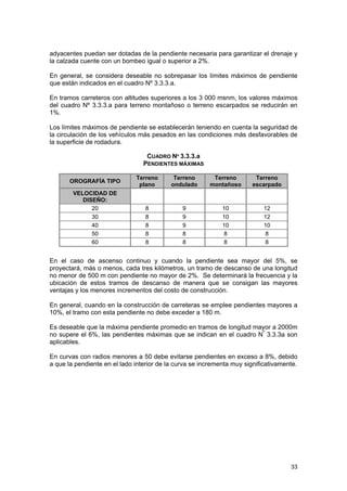 adyacentes puedan ser dotadas de la pendiente necesaria para garantizar el drenaje y
la calzada cuente con un bombeo igual o superior a 2%.
En general, se considera deseable no sobrepasar los límites máximos de pendiente
que están indicados en el cuadro Nº 3.3.3.a.
En tramos carreteros con altitudes superiores a los 3 000 msnm, los valores máximos
del cuadro Nº 3.3.3.a para terreno montañoso o terreno escarpados se reducirán en
1%.
Los límites máximos de pendiente se establecerán teniendo en cuenta la seguridad de
la circulación de los vehículos más pesados en las condiciones más desfavorables de
la superficie de rodadura.
CUADRO Nº 3.3.3.a
PENDIENTES MÁXIMAS
OROGRAFÍA TIPO
VELOCIDAD DE
DISEÑO:
20
30
40
50
60

Terreno
plano

Terreno
ondulado

Terreno
montañoso

Terreno
escarpado

8
8
8
8
8

9
9
9
8
8

10
10
10
8
8

12
12
10
8
8

En el caso de ascenso continuo y cuando la pendiente sea mayor del 5%, se
proyectará, más o menos, cada tres kilómetros, un tramo de descanso de una longitud
no menor de 500 m con pendiente no mayor de 2%. Se determinará la frecuencia y la
ubicación de estos tramos de descanso de manera que se consigan las mayores
ventajas y los menores incrementos del costo de construcción.
En general, cuando en la construcción de carreteras se emplee pendientes mayores a
10%, el tramo con esta pendiente no debe exceder a 180 m.
Es deseable que la máxima pendiente promedio en tramos de longitud mayor a 2000m
no supere el 6%, las pendientes máximas que se indican en el cuadro Nº 3.3.3a son
aplicables.
En curvas con radios menores a 50 debe evitarse pendientes en exceso a 8%, debido
a que la pendiente en el lado interior de la curva se incrementa muy significativamente.

33

 