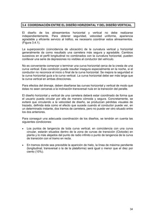 3.4 COORDINACIÓN ENTRE EL DISEÑO HORIZONTAL Y DEL DISEÑO VERTICAL
El diseño de los alineamientos horizontal y vertical no debe realizarse
independientemente. Para obtener seguridad, velocidad uniforme, apariencia
agradable y eficiente servicio al tráfico, es necesario coordinar estos alineamientos.
(Figura 3.4.1).
La superposición (coincidencia de ubicación) de la curvatura vertical y horizontal
generalmente da como resultado una carretera más segura y agradable. Cambios
sucesivos en el perfil longitudinal no combinados con la curvatura horizontal, pueden
conllevar una serie de depresiones no visibles al conductor del vehículo.
No es conveniente comenzar o terminar una curva horizontal cerca de la cresta de una
curva vertical. Esta condición puede resultar insegura especialmente en la noche, si el
conductor no reconoce el inicio o final de la curva horizontal. Se mejora la seguridad si
la curva horizontal guía a la curva vertical. La curva horizontal debe ser más larga que
la curva vertical en ambas direcciones.
Para efectos del drenaje, deben diseñarse las curvas horizontal y vertical de modo que
éstas no sean cercanas a la inclinación transversal nula en la transición del peralte.
El diseño horizontal y vertical de una carretera deberá estar coordinado de forma que
el usuario pueda circular por ella de manera cómoda y segura. Concretamente, se
evitará que circulando a la velocidad de diseño, se produzcan pérdidas visuales de
trazado, definida ésta como el efecto que sucede cuando el conductor puede ver, en
un determinado instante, dos tramos de carretera, pero no puede ver otro situado entre
los dos anteriores.
Para conseguir una adecuada coordinación de los diseños, se tendrán en cuenta las
siguientes condiciones:
•

Los puntos de tangencia de toda curva vertical, en coincidencia con una curva
circular, estarán situados dentro de la zona de curvas de transición (Clotoide) en
planta y lo más alejados del punto de radio infinito o punto de tangencia de la curva
de transición con el tramo en recta.

•

En tramos donde sea previsible la aparición de hielo, la línea de máxima pendiente
(longitudinal, transversal o la de la plataforma) será igual o menor que el diez por
ciento (10%).

34

 